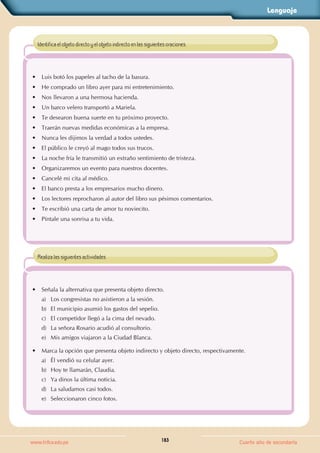 Lenguaje
183
www.trilce.edu.pe Cuarto año de secundaria
• Luis botó los papeles al tacho de la basura.
• He comprado un libro ayer para mi entretenimiento.
• Nos llevaron a una hermosa hacienda.
• Un barco velero transportó a Mariela.
• Te desearon buena suerte en tu próximo proyecto.
• Traerán nuevas medidas económicas a la empresa.
• Nunca les dijimos la verdad a todos ustedes.
• El público le creyó al mago todos sus trucos.
• La noche fría le transmitió un extraño sentimiento de tristeza.
• Organizaremos un evento para nuestros docentes.
• Cancelé mi cita al médico.
• El banco presta a los empresarios mucho dinero.
• Los lectores reprocharon al autor del libro sus pésimos comentarios.
• Te escribió una carta de amor tu noviecito.
• Píntale una sonrisa a tu vida.
Identifica el objeto directo y el objeto indirecto en las siguientes oraciones.
• Señala la alternativa que presenta objeto directo.
a) Los congresistas no asistieron a la sesión.
b) El municipio asumió los gastos del sepelio.
c) El competidor llegó a la cima del nevado.
d) La señora Rosario acudió al consultorio.
e) Mis amigos viajaron a la Ciudad Blanca.
• Marca la opción que presenta objeto indirecto y objeto directo, respectivamente.
a) Él vendió su celular ayer.
b) Hoy te llamarán, Claudia.
c) Ya dinos la última noticia.
d) La saludamos casi todos.
e) Seleccionaron cinco fotos.
Realiza las siguientes actividades.
 