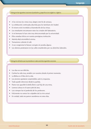 Lenguaje
191
www.trilce.edu.pe Cuarto año de secundaria
• A los vecinos los vimos muy alegres este fin de semana.
• La celebración continuaba aburrida para los familiares de Anabel.
• El minero miró incrédulo al duendecillo de las minas.
• Los estudiantes encontraron rotos los cristales del laboratorio.
• A mi hermano lo han visto muy desconcertado por la universidad.
• Ellos estudian felices en nuestra prestigiosa institución.
• Mariela dejó encendida la terma.
• Tomaremos caliente el café.
• A ese congresista lo llaman corrupto sin prueba alguna.
• Los obreros protestaron en las calles enardecidos por sus derechos laborales.
Subraya en las siguientes oraciones el predicativo y especifica si es subjetivo u objetivo.
• Los días no son difíciles.
• Carlota ha sido muy amable con nosotros desde el primer momento.
• La Biblia es el libro de la vida.
• Los jóvenes quedaron sorprendidos ante tu respuesta.
• Todo quedó silencioso desde tu partida.
• Parece tan apacible la bella Doris cual hija de una reina.
• Lorenzo ahora es el nuevo jefe de área.
• Luis siempre fue el preferido de los profesores.
• Felizmente no somos los culpables de la crisis actual.
• En verdad, todo me parece asombroso en estos días.
Subraya los atributos que se presentan en cada una de las siguientes oraciones.
 
