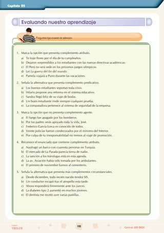 192
Colegios
TRILCE Central: 619 8100
Capítulo 25
Evaluando nuestro aprendizaje
1. Marca la opción que presenta complemento atributo.
a) Te traje flores por el día de tu cumpleaños.
b) Dejaron sorprendidos a los estudiantes con las nuevas directivas académicas.
c) El Perú no será sede en los próximos juegos olímpicos.
d) Leí La guerra del fin del mundo.
e) Pamela viajará a Puno durante las vacaciones.
2. Señala la alternativa que presenta complemento predicativo.
a) Los buenos estudiantes soportan toda crisis.
b) Hilario propone una reforma en el sistema educativo.
c) Sandra llegó feliz de su viaje de bodas.
d) Un buen estudiante rinde siempre cualquier prueba.
e) La computadora pertenece al sistema de seguridad de la empresa.
3. Marca la opción que no presenta complemento agente.
a) El fuego fue apagado por los bomberos.
b) Por tus padres serás apoyado toda la vida, José.
c) Federico García Lorca es conocido de todos.
d) Veinte policías fueron condecorados por el ministro del Interior.
e) Por culpa de tu irresponsabilidad no iremos al viaje de promoción.
4. Reconoce el enunciado que contiene complemento atributo.
a) Naufragó un barco con cuarenta personas en Turquía.
b) El mercado de La Parada parecía tierra de nadie.
c) La sanción a los tránsfugas está en esta agenda.
d) La av. Aviación había sido tomada por los ambulantes.
e) El primero de noviembre fuimos al cementerio.
5. Señala la alternativa que presenta más complementos circunstanciales.
a) Desde diciembre, todo recién nacido tendrá SIS.
b) Un conductor escapó tras el atropello esta tarde.
c) Ahora responderá firmemente ante los jueces.
d) La diabetes tipo 2 aumentó en muchos jóvenes.
e) El dentista me recetó ayer varias pastillas.
Preguntas tipo examen de admisión.
 