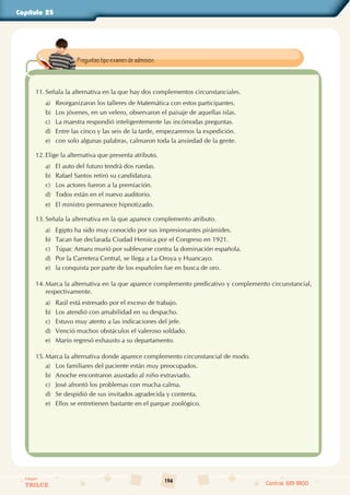 194
Colegios
TRILCE Central: 619 8100
Capítulo 25
11. Señala la alternativa en la que hay dos complementos circunstanciales.
a) Reorganizaron los talleres de Matemática con estos participantes.
b) Los jóvenes, en un velero, observaron el paisaje de aquellas islas.
c) La maestra respondió inteligentemente las incómodas preguntas.
d) Entre las cinco y las seis de la tarde, empezaremos la expedición.
e) con solo algunas palabras, calmaron toda la ansiedad de la gente.
12. Elige la alternativa que presenta atributo.
a) El auto del futuro tendrá dos ruedas.
b) Rafael Santos retiró su candidatura.
c) Los actores fueron a la premiación.
d) Todos están en el nuevo auditorio.
e) El ministro permanece hipnotizado.
13. Señala la alternativa en la que aparece complemento atributo.
a) Egipto ha sido muy conocido por sus impresionantes pirámides.
b) Tacan fue declarada Ciudad Heroica por el Congreso en 1921.
c) Túpac Amaru murió por sublevarse contra la dominación española.
d) Por la Carretera Central, se llega a La Oroya y Huancayo.
e) la conquista por parte de los españoles fue en busca de oro.
14. Marca la alternativa en la que aparece complemento predicativo y complemento circunstancial,
respectivamente.
a) Raúl está estresado por el exceso de trabajo.
b) Los atendió con amabilidad en su despacho.
c) Estuvo muy atento a las indicaciones del jefe.
d) Venció muchos obstáculos el valeroso soldado.
e) Mario regresó exhausto a su departamento.
15. Marca la alternativa donde aparece complemento circunstancial de modo.
a) Los familiares del paciente están muy preocupados.
b) Anoche encontraron asustado al niño extraviado.
c) José afrontó los problemas con mucha calma.
d) Se despidió de sus invitados agradecida y contenta.
e) Ellos se entretienen bastante en el parque zoológico.
Preguntas tipo examen de admisión.
 
