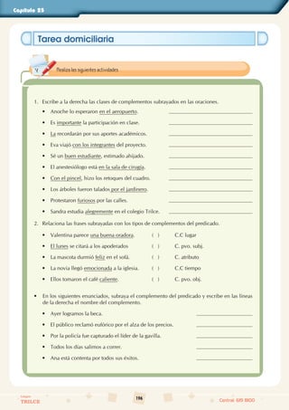 196
Colegios
TRILCE Central: 619 8100
Capítulo 25
Tarea domiciliaria
1. Escribe a la derecha las clases de complementos subrayados en las oraciones.
•
• Anoche lo esperaron en el aeropuerto.
•
• Es importante la participación en clase.
•
• La recordarán por sus aportes académicos.
•
• Eva viajó con los integrantes del proyecto.
•
• Sé un buen estudiante, estimado ahijado.
•
• El anestesiólogo está en la sala de cirugía.
•
• Con el pincel, hizo los retoques del cuadro.
•
• Los árboles fueron talados por el jardinero.
•
• Protestaron furiosos por las calles.
•
• Sandra estudia alegremente en el colegio Trilce.
2. Relaciona las frases subrayadas con los tipos de complementos del predicado.
• Valentina parece una buena oradora. (   ) C.C lugar
• El lunes se citará a los apoderados (   ) C. pvo. subj.
• La mascota durmió feliz en el sofá. (   ) C. atributo
• La novia llegó emocionada a la iglesia. (   ) C.C tiempo
• Ellos tomaron el café caliente. (   ) C. pvo. obj.
• En los siguientes enunciados, subraya el complemento del predicado y escribe en las líneas
de la derecha el nombre del complemento.
•
• Ayer logramos la beca.
•
• El público reclamó eufórico por el alza de los precios.
•
• Por la policía fue capturado el líder de la gavilla.
•
• Todos los días salimos a correr.
•
• Ana está contenta por todos sus éxitos.
Realiza las siguientes actividades.
 