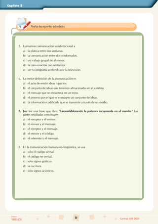 22
Colegios
TRILCE Central: 619 8100
Capítulo 2
5. Llamamos comunicación unidireccional a
a) la plática entre dos ancianas.
b) la comunicación entre dos sordomudos.
c) un trabajo grupal de alumnos.
d) la conversación con un turista.
e) ver tu programa preferido por la televisión.
6. La mejor definición de la comunicación es
a) el acto de emitir ideas o juicios.
b) el conjunto de ideas que tenemos almacenadas en el cerebro.
c) el mensaje que se encuentra en un texto.
d) el proceso por el que se comparte un conjunto de ideas.
e) la información codificada que se transmite a través de un medio.
7. Jair lee una frase que dice: "Lamentablemente la pobreza incrementa en el mundo." Las
partes resaltadas constituyen
a) el receptor y el emisor.
b) el emisor y el mensaje.
c) el receptor y el mensaje.
d) el emisor y el código.
e) el referente y el mensaje.
8. En la comunicación humana no lingüística, se usa
a) solo el código verbal.
b) el código no verbal.
c) solo signos gráficos.
d) la escritura.
e) solo signos acústicos.
Realiza las siguientes actividades.
 