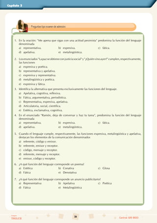 26
Colegios
TRILCE Central: 619 8100
Capítulo 3
1. En la oración: "Me apena que sigas con una actitud pesimista" predomina la función del lenguaje
denominada
a) representativa. b) expresiva. c) fática.
d) apelativa. e) metalingüística.
2. Losenunciados"Lapazseobtieneconjusticiasocial"y"¿Quiénvinoayer?"cumplen,respectivamente,
las funciones
a) expresiva y poética.
b) representativa y apelativa.
c) expresiva y representativa.
d) metalingüística y poética.
e) expresiva y fática.
3. Identifica la alternativa que presenta exclusivamente las funciones del lenguaje.
a) Apelativa, cognitiva, reflexiva.
b) Fática, argumentativa, periodística.
c) Representativa, expresiva, apelativa.
d) Articulatoria, social, científica.
e) Estética, exclamativa, cognitiva.
4. En el enunciado "Ramón, deja de conversar y haz tu tarea", predomina la función del lenguaje
denominada
a) representativa. b) expresiva. c) fática.
d) apelativa. e) metalingüística.
5. Cuando el lenguaje cumple, respectivamente, las funciones expresiva, metalingüística y apelativa,
destacan los elementos de la comunicación denominados
a) referente, código y emisor.
b) referente, emisor y receptor.
c) código, mensaje y receptor.
d) referente, mensaje y receptor.
e) emisor, código y receptor.
6. ¿A qué función del lenguaje corresponde un poema?
a) Estética b) Conativa c) Glosa
d) Fática e) Denotativa
7. ¿A qué función del lenguaje corresponde un anuncio publicitario?
a) Representativa b) Apelativa c) Poética
d) Fática e) Metalingüística
Preguntas tipo examen de admisión.
 