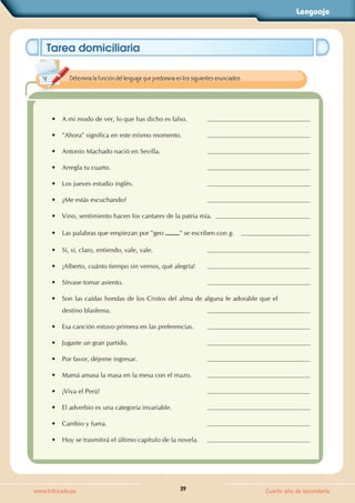 Lenguaje
29
www.trilce.edu.pe Cuarto año de secundaria
Tarea domiciliaria
•
• A mi modo de ver, lo que has dicho es falso.
•
• "Ahora" significa en este mismo momento.
•
• Antonio Machado nació en Sevilla.
•
• Arregla tu cuarto.
•
• Los jueves estudio inglés.
•
• ¿Me estás escuchando?
•
• Vino, sentimiento hacen los cantares de la patria mía.
•
• Las palabras que empiezan por "geo " se escriben con g.
•
• Sí, sí, claro, entiendo, vale, vale.
•
• ¡Alberto, cuánto tiempo sin vernos, qué alegría!
•
• Sírvase tomar asiento.
•
• Son las caídas hondas de los Cristos del alma de alguna fe adorable que el
destino blasfema.
•
• Esa canción estuvo primera en las preferencias.
•
• Jugaste un gran partido.
•
• Por favor, déjeme ingresar.
•
• Mamá amasa la masa en la mesa con el mazo.
•
• ¡Viva el Perú!
•
• El adverbio es una categoría invariable.
•
• Cambio y fuera.
•
• Hoy se trasmitirá el último capítulo de la novela.
Determina la función del lenguaje que predomina en los siguientes enunciados.
 