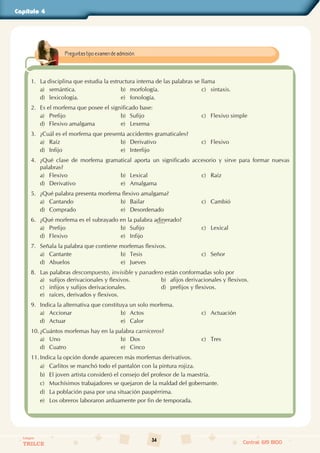34
Colegios
TRILCE Central: 619 8100
Capítulo 4
1. La disciplina que estudia la estructura interna de las palabras se llama
a) semántica. b) morfología. c) sintaxis.
d) lexicología. e) fonología.
2. Es el morfema que posee el significado base:
a) Prefijo b) Sufijo c) Flexivo simple
d) Flexivo amalgama e) Lexema
3. ¿Cuál es el morfema que presenta accidentes gramaticales?
a) Raíz b) Derivativo c) Flexivo
d) Infijo e) Interfijo
4. ¿Qué clase de morfema gramatical aporta un significado accesorio y sirve para formar nuevas
palabras?
a) Flexivo b) Lexical c) Raíz
d) Derivativo e) Amalgama
5. ¿Qué palabra presenta morfema flexivo amalgama?
a) Cantando b) Bailar c) Cambió
d) Comprado e) Desordenado
6. ¿Qué morfema es el subrayado en la palabra adinerado?
a) Prefijo b) Sufijo c) Lexical
d) Flexivo e) Infijo
7. Señala la palabra que contiene morfemas flexivos.
a) Cantante b) Tesis c) Señor
d) Abuelos e) Jueves
8. Las palabras descompuesto, invisible y panadero están conformadas solo por
a) sufijos derivacionales y flexivos. b) afijos derivacionales y flexivos.
c) infijos y sufijos derivacionales. d) prefijos y flexivos.
e) raíces, derivados y flexivos.
9. Indica la alternativa que constituya un solo morfema.
a) Accionar b) Actos c) Actuación
d) Actuar e) Calor
10. ¿Cuántos morfemas hay en la palabra carniceros?
a) Uno b) Dos c) Tres
d) Cuatro e) Cinco
11. Indica la opción donde aparecen más morfemas derivativos.
a) Carlitos se manchó todo el pantalón con la pintura rojiza.
b) El joven artista consideró el consejo del profesor de la maestría.
c) Muchísimos trabajadores se quejaron de la maldad del gobernante.
d) La población pasa por una situación paupérrima.
e) Los obreros laboraron arduamente por fin de temporada.
Preguntas tipo examen de admisión.
 