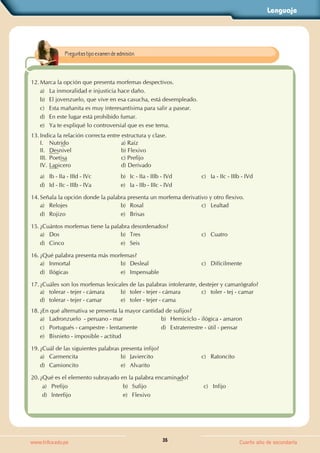 Lenguaje
35
www.trilce.edu.pe Cuarto año de secundaria
12. Marca la opción que presenta morfemas despectivos.
a) La inmoralidad e injusticia hace daño.
b) El jovenzuelo, que vive en esa casucha, está desempleado.
c) Esta mañanita es muy interesantísima para salir a pasear.
d) En este lugar está prohibido fumar.
e) Ya te expliqué lo controversial que es ese tema.
13. Indica la relación correcta entre estructura y clase.
I. Nutrido a) Raíz
II. Desnivel b) Flexivo
III. Poetisa c) Prefijo
IV. Lapicero d) Derivado
a) Ib - IIa - IIId - IVc b) Ic - IIa - IIIb - IVd c) Ia - IIc - IIIb - IVd
d) Id - IIc - IIIb - IVa e) Ia - IIb - IIIc - IVd
14. Señala la opción donde la palabra presenta un morfema derivativo y otro flexivo.
a) Relojes b) Rosal c) Lealtad
d) Rojizo e) Brisas
15. ¿Cuántos morfemas tiene la palabra desordenados?
a) Dos b) Tres c) Cuatro
d) Cinco e) Seis
16. ¿Qué palabra presenta más morfemas?
a) Inmortal b) Desleal c) Difícilmente
d) Ilógicas e) Impensable
17. ¿Cuáles son los morfemas lexicales de las palabras intolerante, destejer y camarógrafo?
a) tolerar - tejer - cámara b) toler - tejer - cámara c) toler - tej - camar
d) tolerar - tejer - camar e) toler - tejer - cama
18. ¿En qué alternativa se presenta la mayor cantidad de sufijos?
a) Ladronzuelo  - peruano - mar b) Hemiciclo - ilógica - amaron
c) Portugués - campestre - lentamente d) Extraterrestre - útil - pensar
e) Bisnieto - imposible - actitud
19. ¿Cuál de las siguientes palabras presenta infijo?
a) Carmencita b) Javiercito c) Ratoncito
d) Camioncito e) Alvarito
20. ¿Qué es el elemento subrayado en la palabra encaminado?
a) Prefijo b) Sufijo c) Infijo
d) Interfijo e) Flexivo
Preguntas tipo examen de admisión.
 