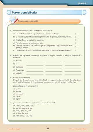Lenguaje
51
www.trilce.edu.pe Cuarto año de secundaria
Tarea domiciliaria
• Indica verdadero (V) o falso (F) respecto al sustantivo.
a) Los sustantivos comunes pueden ser concretos o abstractos. (     )
b) El sustantivo presenta accidentes gramaticales de género, número y persona. (     )
c) Resplandor es un sustantivo concreto. (     )
d) Florería no es un sustantivo derivado. (     )
e) Entre un sustantivo y el adjetivo que lo complementa hay concordancia de
género y número.
(     )
f) Literato y cenáculo son sustantivos individual y colectivo, respectivamente. (     )
• Clasifica los siguientes sustantivos en común o propio, concreto o abstracto, individual o
colectivo.
a) dulzura
b) aire
c) alumnado
d) Amazonas
e) pléyade
• Subraya los sustantivos.
Después del descubrimiento de su infidelidad, ya no pude confiar en David. Decidí alejarme
de él. Viajé a la ciudad de Arequipa para compartir más con mis amigos y mi familia.
• ¿Qué palabra no es un sustantivo?
a) profeta
b) acimut
c) entristecer
d) nuera
e) espray
• ¿Qué serie presenta solo morfemas de género femenino?
a) -ancia, -ario, -ente, -azo
b) -mento, -ería, -esa, -ez
c) -ción, -eza, -ina, -itud
d) -a, -esa, -isa, -ina
e) -ura, -encia, -dad, -ero
Realiza las siguientes actividades.
 