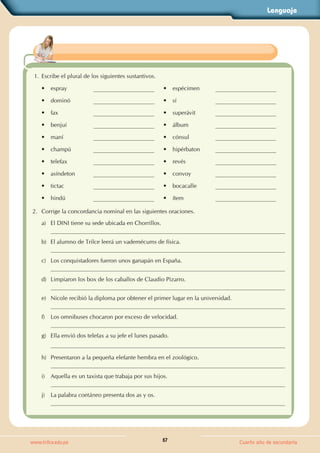 Lenguaje
57
www.trilce.edu.pe Cuarto año de secundaria
1. Escribe el plural de los siguientes sustantivos.
• espray • espécimen
• dominó • sí
• fax • superávit
• benjuí • álbum
• maní • cónsul
• champú • hipérbaton
• telefax • revés
• asíndeton • convoy
• tictac • bocacalle
• hindú • ítem
2. Corrige la concordancia nominal en las siguientes oraciones.
a) El DINI tiene su sede ubicada en Chorrillos.
b) El alumno de Trilce leerá un vademécums de física.
c) Los conquistadores fueron unos ganapán en España.
d) Limpiaron los box de los caballos de Claudio Pizarro.
e) Nicole recibió la diploma por obtener el primer lugar en la universidad.
f) Los omnibuses chocaron por exceso de velocidad.
g) Ella envió dos telefax a su jefe el lunes pasado.
h) Presentaron a la pequeña elefante hembra en el zoológico.
i) Aquella es un taxista que trabaja por sus hijos.
j) La palabra coetáneo presenta dos as y os.
 