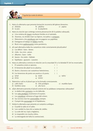 58
Colegios
TRILCE Central: 619 8100
Capítulo 7
1. Marca la alternativa que presenta formación incorrecta del género femenino.
a) elefanta b) jabalina c) papisa
d) la juez e) la arquitecto
2. Marca la oración que contenga correcta plurarización de la palabra subrayada.
a) Una centena de iraquís resultaron heridos en el atentado.
b) Alumnos, no olviden traer sus lápices, escuadras y compases.
c) Detuvieron a los omnibuses que no pagaron sus papeletas.
d) Entregaron el trabajo en fólders manila.
e) Rezó cinco padresnuestro como penitencia.
3. ¿En qué alternativa todos los sustantivos están correctamente pluralizados?
a) Los déficit - lores - ítemes
b) clubs - las crisis - pieses
c) álbumes - faxes - webs
d) láseres - los estrés - hábitats
e) hipérbatos - guaranís - caracters
4. Marca la alternativa correcta en relación con la veracidad (V) o la falsedad (F) de los enunciados.
I. El sustantivo jirafa es epiceno. (    )
II. El femenino de jabalí no es jabalina. (    )
III. Barón y baronesa son sustantivos heterónimos. (    )
IV. Los femeninos de poeta son poetisa o la poeta. (    )
a) VFVF b) VVFF c) VFFV
d) FFVV e) VVVV
5. Determina cuál es el plural que se ha formado correctamente.
a) cafés teatro b) niño prodigios c) muebles bares
d) hombres ranas e) año luces
6. ¿Qué alternativa presenta el plural correcto de las palabaras compuestas subrayadas?
a) Le dedicó dos avemaría a su tío fallecido.
b) Los niño prodigios resolvieron el examen.
c) Los carasduras volvieron al lugar del crimen.
d) Sus vecinos eran los correveidiles siempre.
e) Compró dos purasangre en el hipódromo.
7. Señala la alternativa que presenta un sustantivo ambiguo.
a) Guardó la radio en el salón.
b) Luis cambió la clave de su tarjeta de crédito.
c) La corte del rey viajó a Inglaterra.
d) Le respondió con mucha cólera.
e) La interrogante de Sofía lo conmocionó.
Preguntas tipo examen de admisión.
 