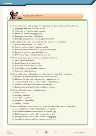 60
Colegios
TRILCE Central: 619 8100
Capítulo 7
15. Marca la alternativa en la que hay uso inadecuado del género del sustantivo subrayado.
a) La médico operó con éxito a mi madre.
b) Vimos que la elefanta protegía a su cría.
c) Leímos los poemas de la poeta Safo.
d) La jabalina descansaba cerca del río.
e) El abad y la abada fueron recibidos por el al acalde.
16. ¿En cuál de las oraciones hay uso correcto del plural de los sustantivos?
a) Puso los tomatodos en cada lonchera.
b) Siempre obtiene nos ante cualquier pedido.
c) Los conquistadores fueron unos ganapanes en España.
d) Ese poema presenta varios polisindetones.
e) Debemos proteger los hábitat de esas especies.
17. Marca la alternativa que no presente sustantivo homónimo.
a) Se ha golpeado la frente.
b) Recibí el parte de tu matrimonio.
c) Participaré en el maratón el sábado.
d) Tocó el clave frente al público presente.
e) Reaccionó así por la cólera.
18. Marca la alternativa en la que hay uso inadecuado del plural de los sustantivos.
a) La señora que vende sandwiches escucha lindos valses.
b) Ella encontró unos pósters de samuraies en esa habitación.
c) Aquellos mamuts tenían el tamaño de un elefante africano.
d) Los ómnibus no son suficientes para tanto público.
e) Los asíndeton y los polisíndeton son figuras literarias.
19. Marca la alternativa que no guarda relación.
a) sastre : sastra
b) polígloto : políglota
c) sacerdote : sacerdotisa
d) emperador : emperadora
e) modisto : modista
20. Marca la alternativa que presenta correcta pluralización de las palabras subrayadas.
a) A los hindús les encanta incluir manís en sus menúes.
b) El presidente del Perú debe contestar siempre los faxs.
c) Las chompas que venden en las ferias son de jerseys.
d) El grupo Pandora hizo su relanzamiento con popurríes.
e) Todos los deportistas prefieren no comer sandwiches.
Preguntas tipo examen de admisión.
 