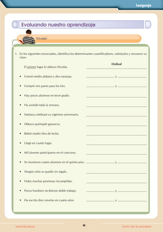 Lenguaje
85
www.trilce.edu.pe Cuarto año de secundaria
Evaluando nuestro aprendizaje
1. En los siguientes enunciados, identifica los determinantes cuantificadores, subráyalos y reconoce su
clase.
El primer lugar lo obtuvo Nicolás.
Ordinal
• Comió medio plátano y dos naranjas. y
• Compró seis panes para los tres. y
• Hay pocos alumnos en tecer grado.
• Ha asistido toda la semana.
• Mañana celebrará su vigésimo aniversario.
• Obtuvo quíntuple ganancia.
• Bebió medio litro de leche.
• Llegó en cuarto lugar.
• Mil jóvenes participaron en el concurso.
• Se reunieron cuatro alumnos en el quinto piso. y
• Ningún niño se quedó sin regalo.
• Hubo muchas promesas incumplidas.
• Pocos hombres recibieron doble trabajo. y
• Ha escrito diez novelas en cuatro años y
Actividad 1
 