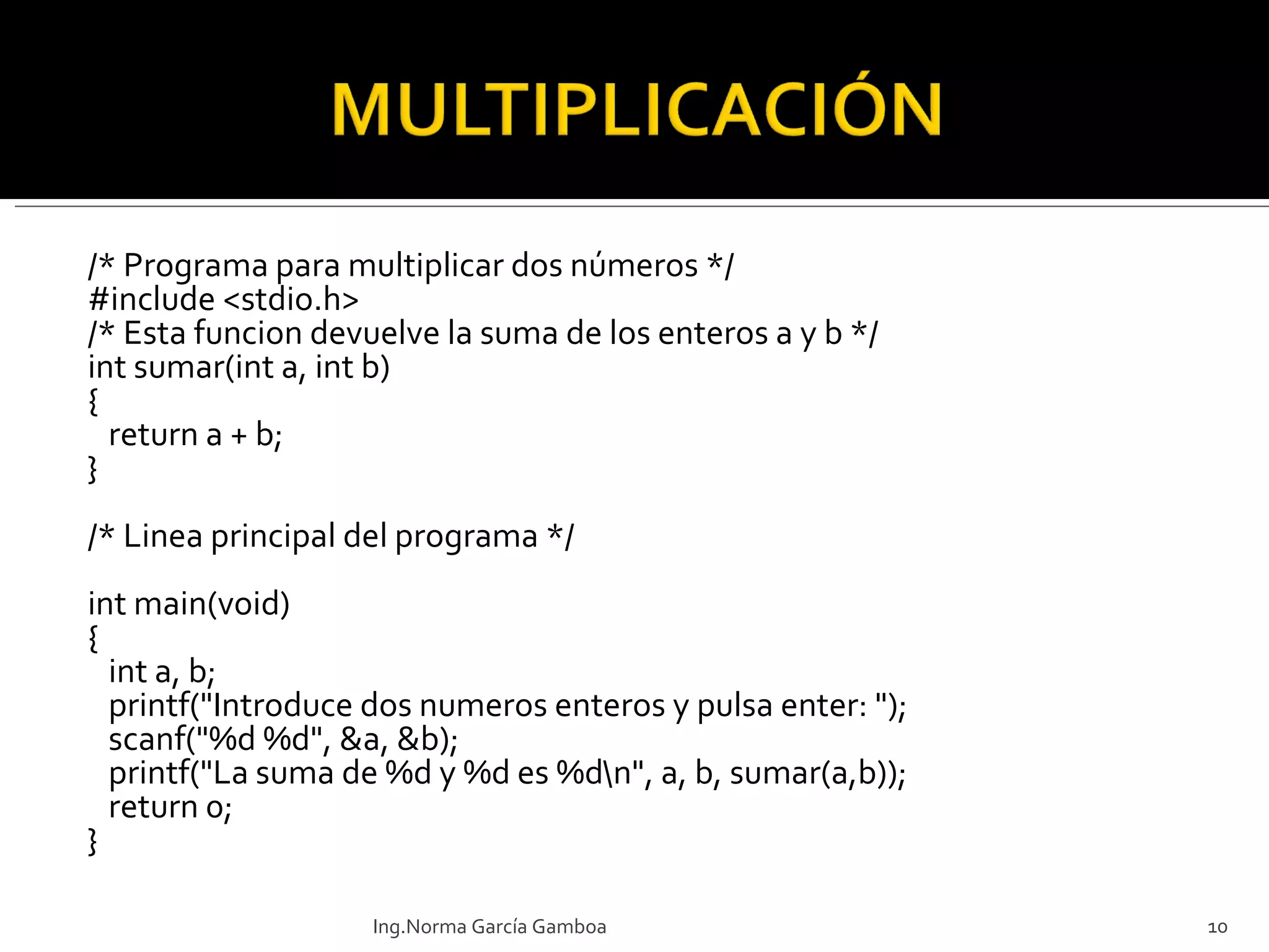 /* Programa para multiplicar dos números */ #include <stdio.h> /* Esta funcion devuelve la suma de los enteros a y b */ int sumar(int a, int b) { return a + b; }   /* Linea principal del programa */ int main(void) { int a, b; printf("Introduce dos numeros enteros y pulsa enter: "); scanf("%d %d", &a, &b); printf("La suma de %d y %d es %d\n", a, b, sumar(a,b)); return 0; } Ing.Norma García Gamboa 