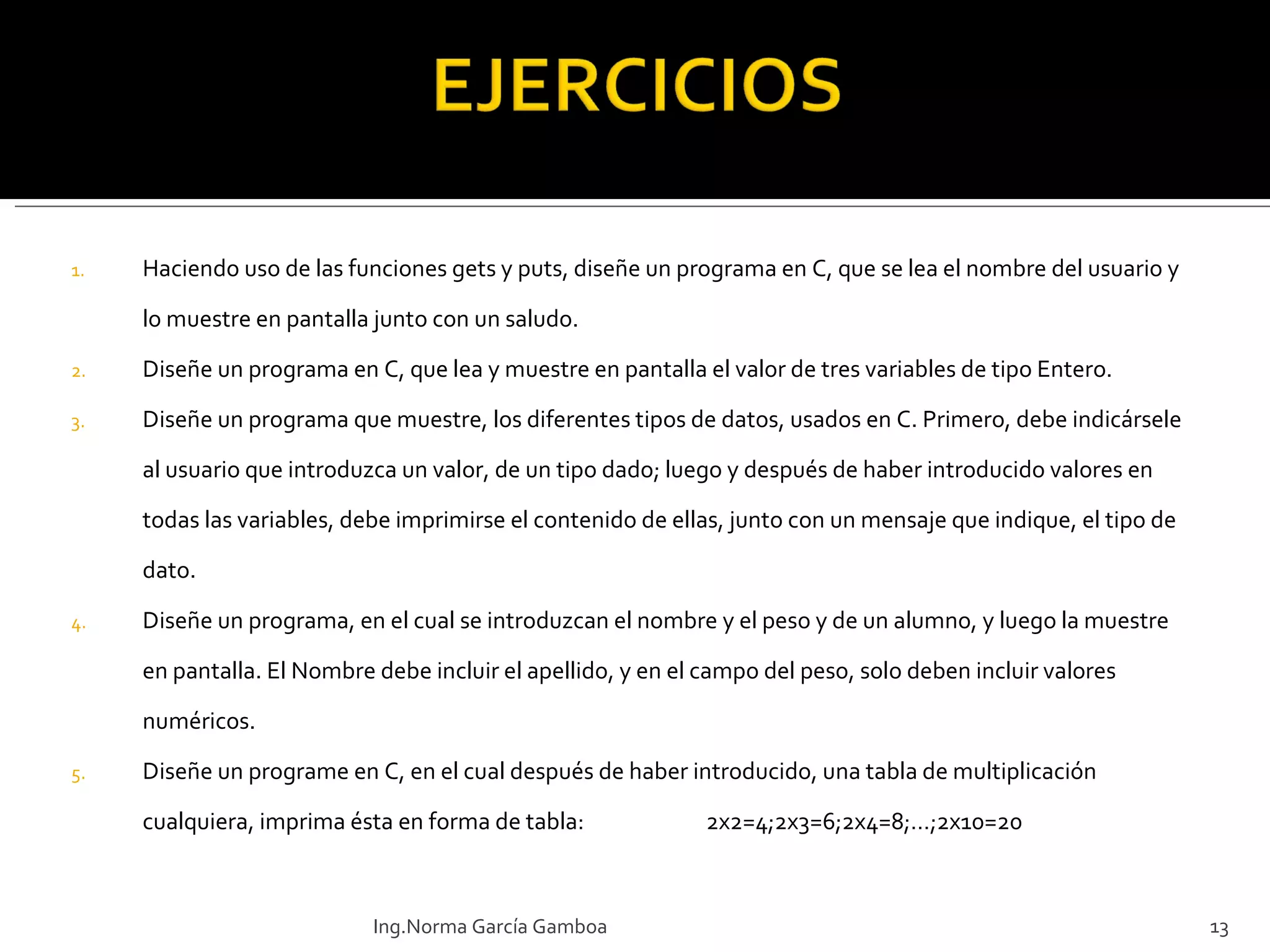 Haciendo uso de las funciones gets y puts, diseñe un programa en C, que se lea el nombre del usuario y lo muestre en pantalla junto con un saludo.  Diseñe un programa en C, que lea y muestre en pantalla el valor de tres variables de tipo Entero. Diseñe un programa que muestre, los diferentes tipos de datos, usados en C. Primero, debe indicársele al usuario que introduzca un valor, de un tipo dado; luego y después de haber introducido valores en todas las variables, debe imprimirse el contenido de ellas, junto con un mensaje que indique, el tipo de dato. Diseñe un programa, en el cual se introduzcan el nombre y el peso y de un alumno, y luego la muestre en pantalla. El Nombre debe incluir el apellido, y en el campo del peso, solo deben incluir valores numéricos. Diseñe un programe en C, en el cual después de haber introducido, una tabla de multiplicación cualquiera, imprima ésta en forma de tabla: 2x2=4 ; 2x3=6;2x4=8;…;2x10=20   Ing.Norma García Gamboa 