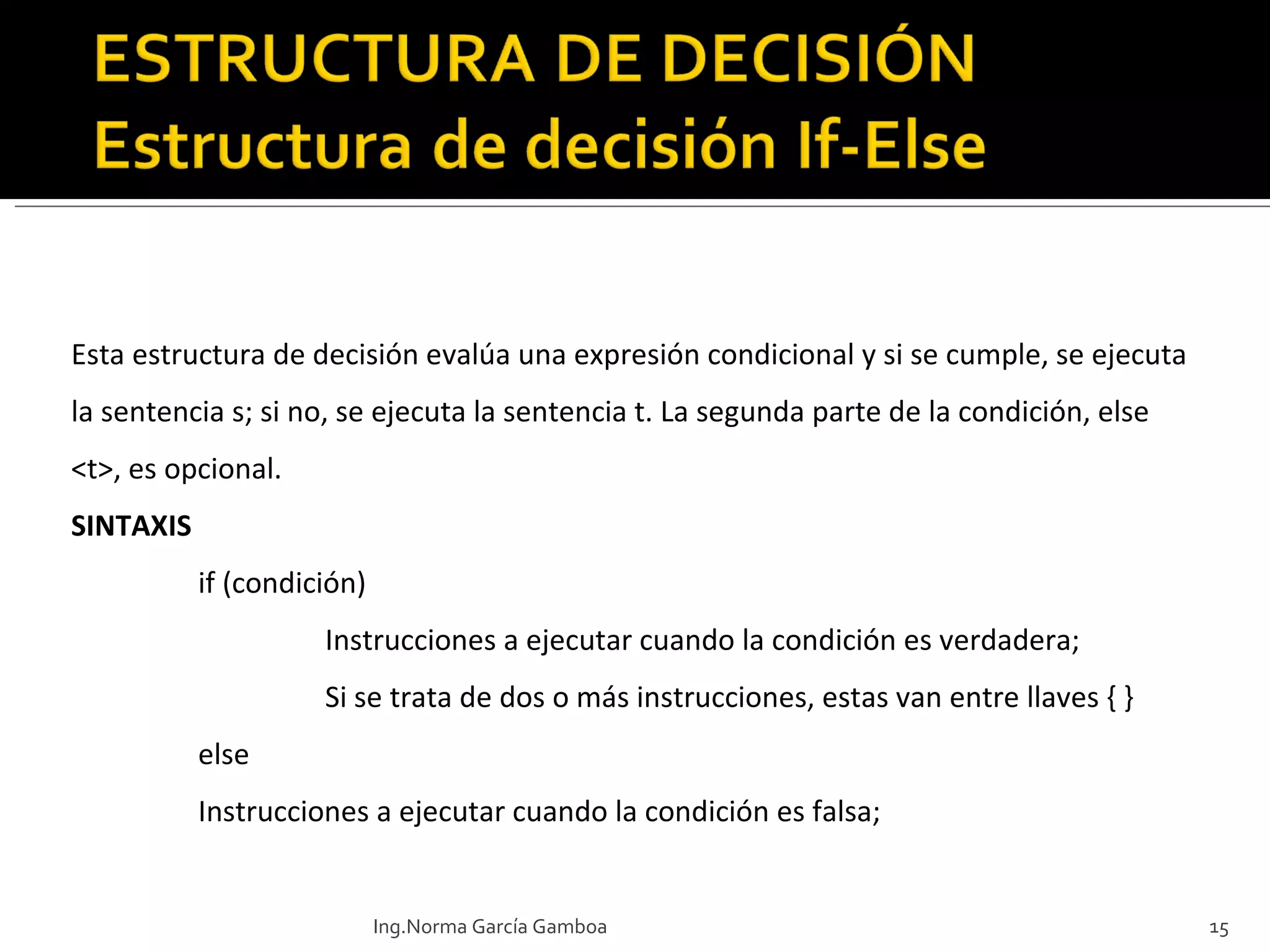 Esta estructura de decisión  evalúa una expresión condicional y si se cumple, se ejecuta la sentencia s; si no, se ejecuta la sentencia t. La segunda parte de la condición, else <t>, es opcional.  SINTAXIS if (condición) Instrucciones a ejecutar cuando la condición es verdadera; Si se trata de dos o más instrucciones, estas van entre llaves { } else Instrucciones a ejecutar cuando la condición es falsa; Ing.Norma García Gamboa 