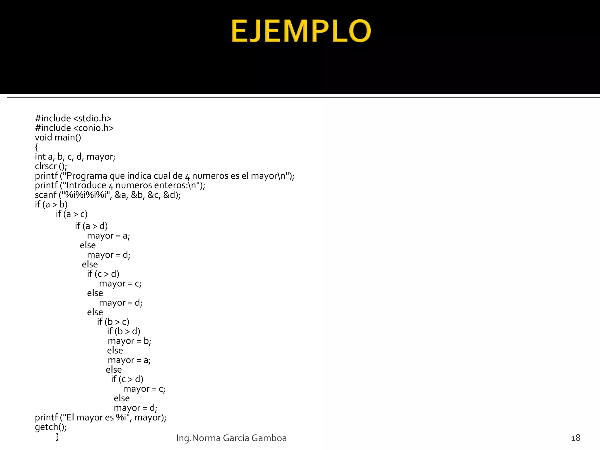 #include <stdio.h> #include <conio.h> void main() { int a, b, c, d, mayor; clrscr (); printf ("Programa que indica cual de 4 numeros es el mayor\n"); printf ("Introduce 4 numeros enteros:\n"); scanf ("%i%i%i%i", &a, &b, &c, &d); if (a > b) if (a > c) if (a > d) mayor = a;   else mayor = d;   else  if (c > d)    mayor = c; else   mayor = d; else   if (b > c)   if (b > d)   mayor = b;   else    mayor = a;   else    if (c > d)   mayor = c;   else     mayor = d; printf  ("El mayor es %i", mayor); getch (); } Ing.Norma García Gamboa 