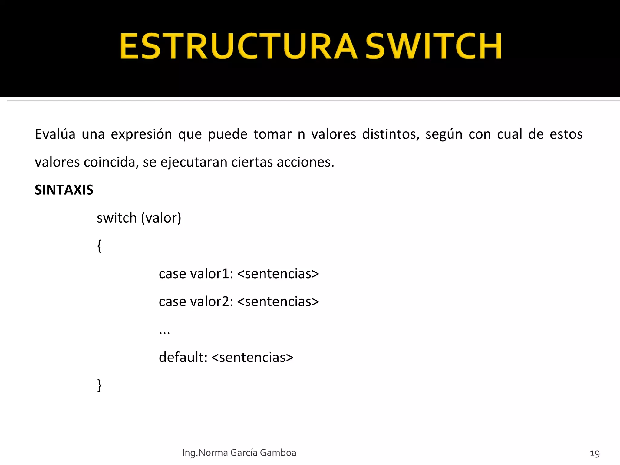 Evalúa una expresión que puede tomar n valores distintos, según con cual de estos valores coincida, se ejecutaran ciertas acciones. SINTAXIS switch (valor)  { case valor1: <sentencias> case valor2: <sentencias> ... default: <sentencias> } Ing.Norma García Gamboa 