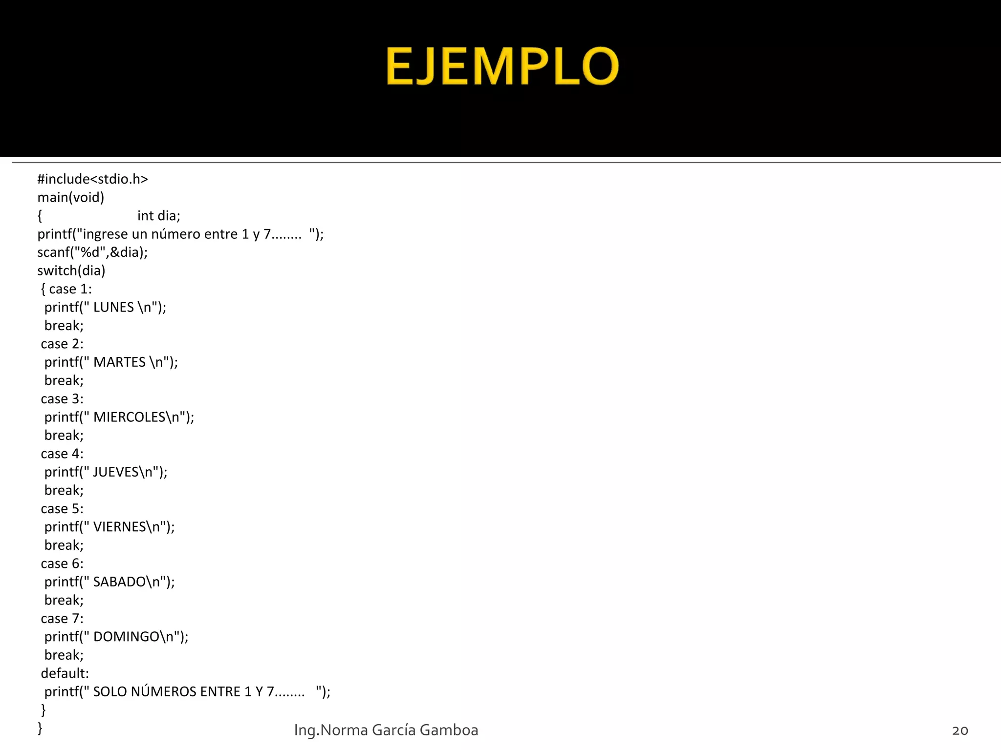 #include<stdio.h> main(void) { int dia; printf("ingrese un número entre 1 y 7........  "); scanf("%d",&dia); switch(dia)  { case 1:   printf(" LUNES \n");   break;  case 2:   printf(" MARTES \n");   break;  case 3:   printf(" MIERCOLES\n");   break;  case 4:   printf(" JUEVES\n");   break;  case 5:   printf(" VIERNES\n");   break;  case 6:   printf(" SABADO\n");   break;  case 7:   printf(" DOMINGO\n");   break;  default:   printf(" SOLO NÚMEROS ENTRE 1 Y 7........   ");  } } Ing.Norma García Gamboa 