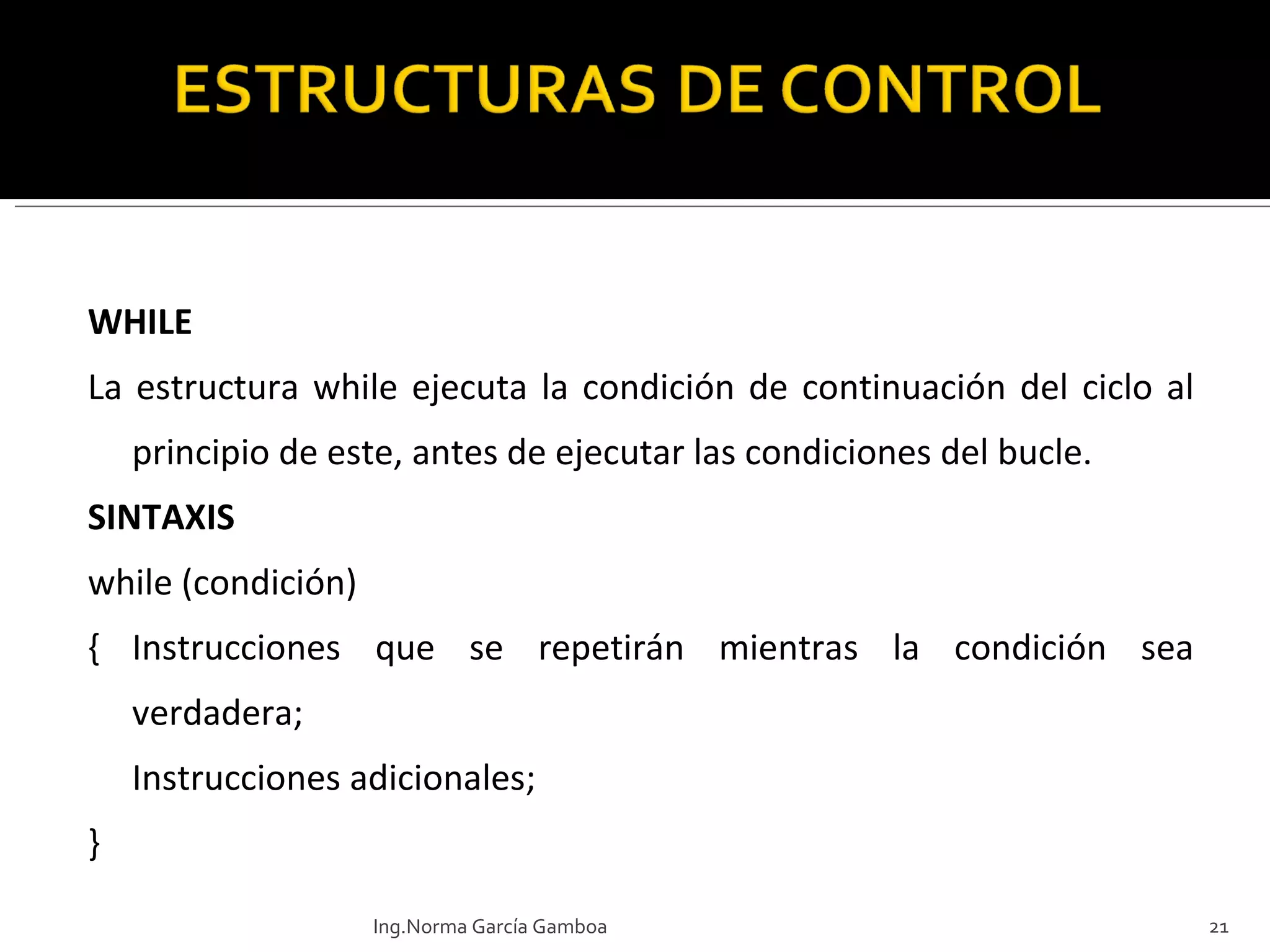 WHILE La estructura while ejecuta la condición de continuación del ciclo al principio de este, antes de ejecutar las condiciones del bucle. SINTAXIS while (condición)  { Instrucciones que se repetirán mientras la condición sea verdadera; Instrucciones adicionales; } Ing.Norma García Gamboa 
