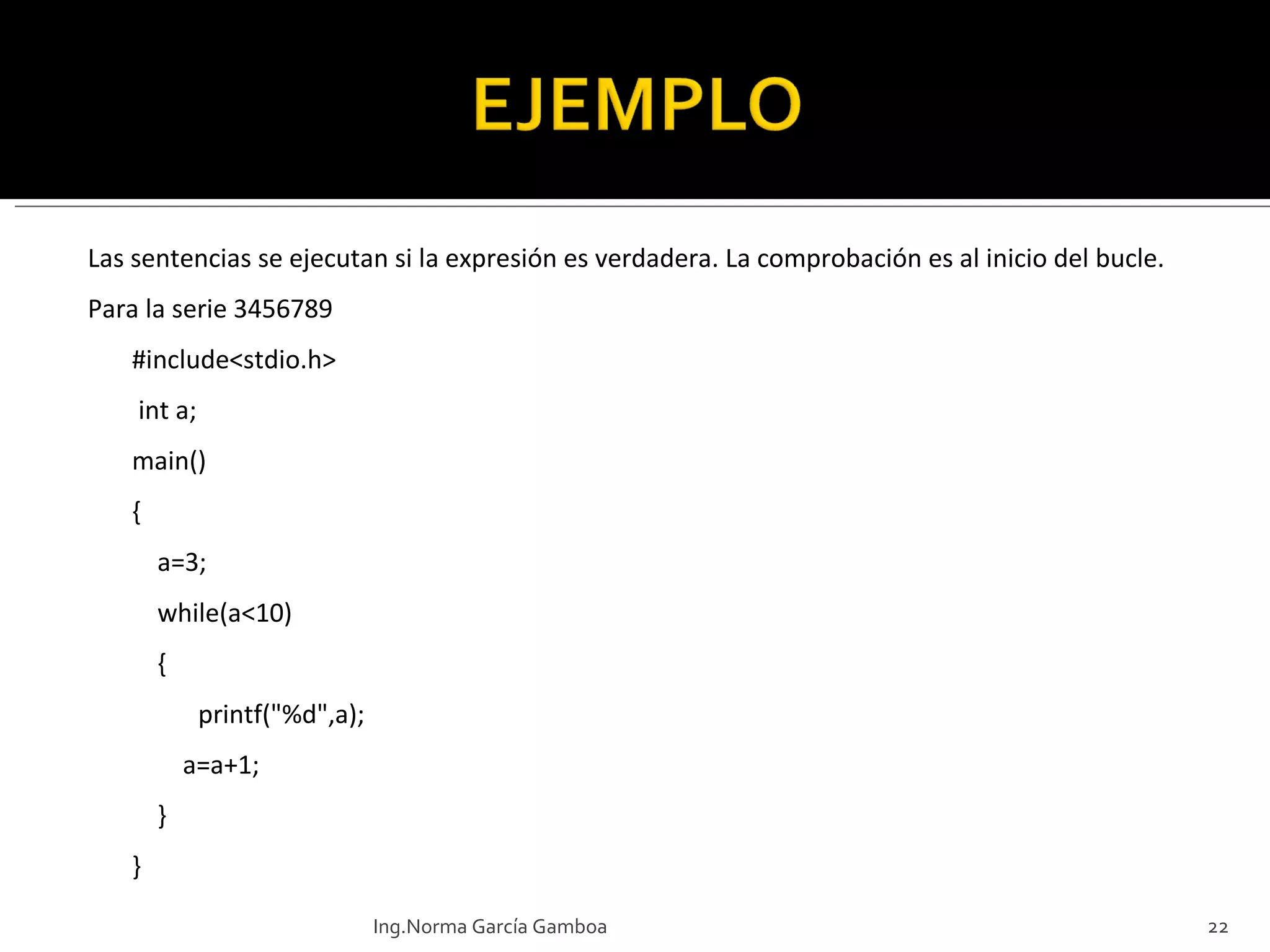 Las sentencias se ejecutan si la expresión es verdadera. La comprobación es al inicio del bucle. Para la serie 3456789 #include<stdio.h>  int a; main() {     a=3;     while(a<10)     {    printf("%d",a);         a=a+1;     } } Ing.Norma García Gamboa 