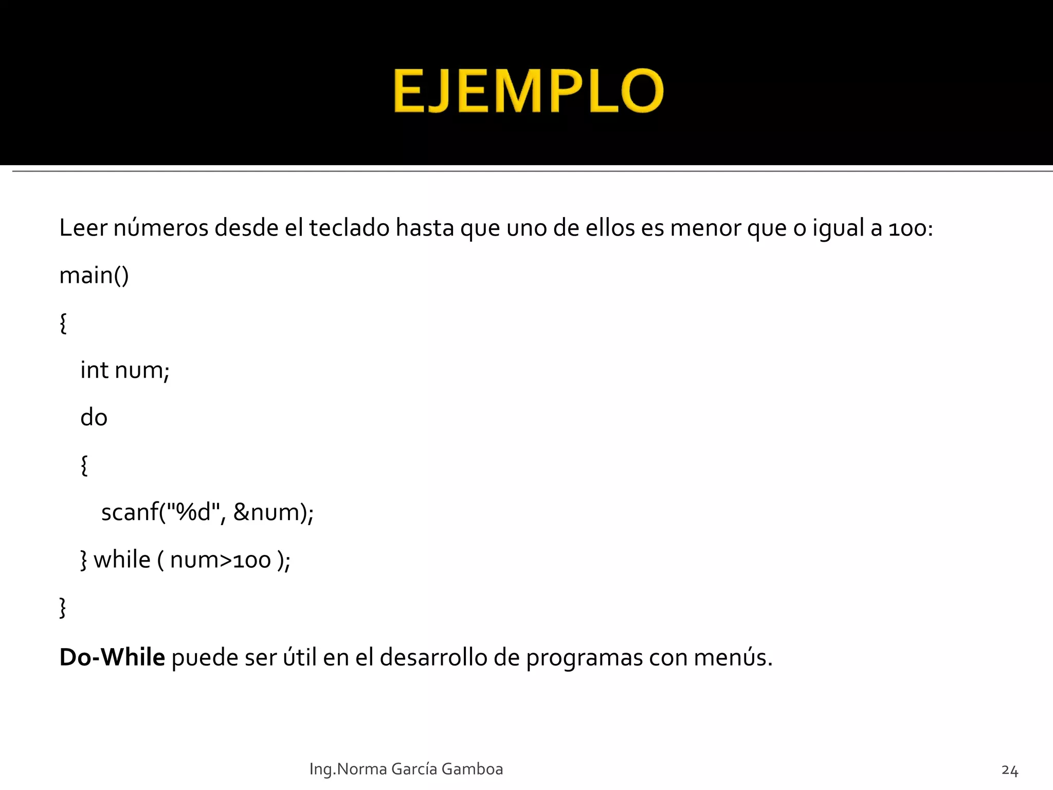 Leer números desde el teclado hasta que uno de ellos es menor que o igual a 100: main() {     int num;     do     {          scanf("%d", &num);     } while ( num>100 ); } Do-While  puede ser útil en el desarrollo de programas con menús. Ing.Norma García Gamboa 