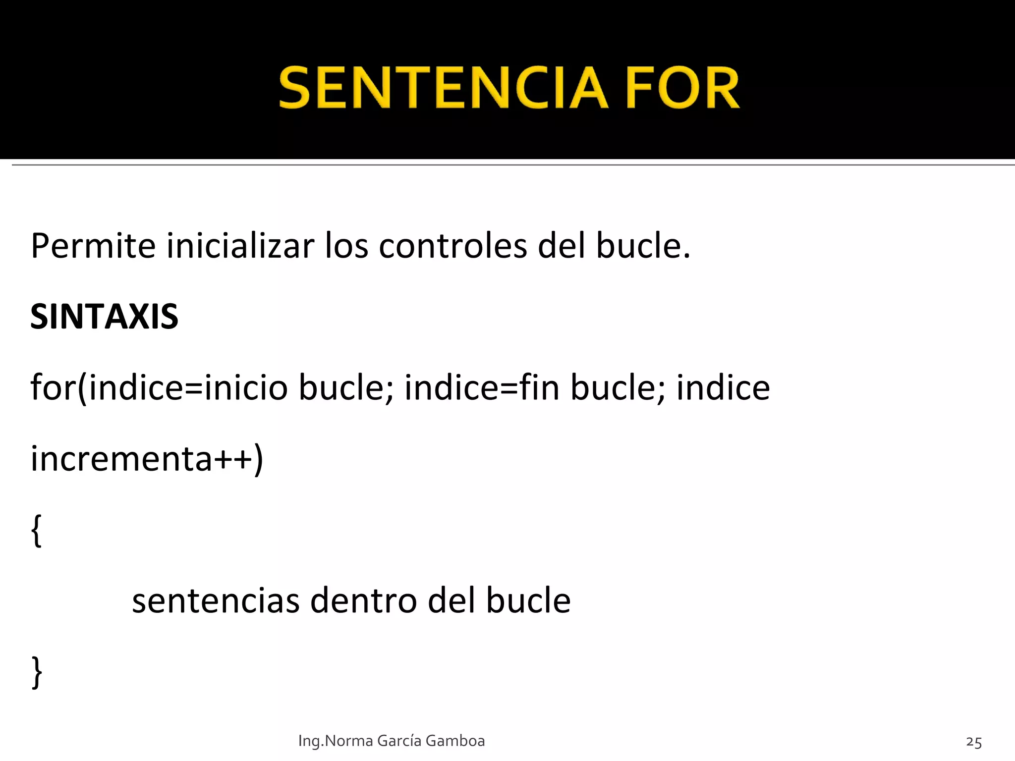 Permite inicializar los controles del bucle. SINTAXIS for(indice=inicio bucle; indice=fin bucle; indice incrementa++)  { sentencias dentro del bucle } Ing.Norma García Gamboa 