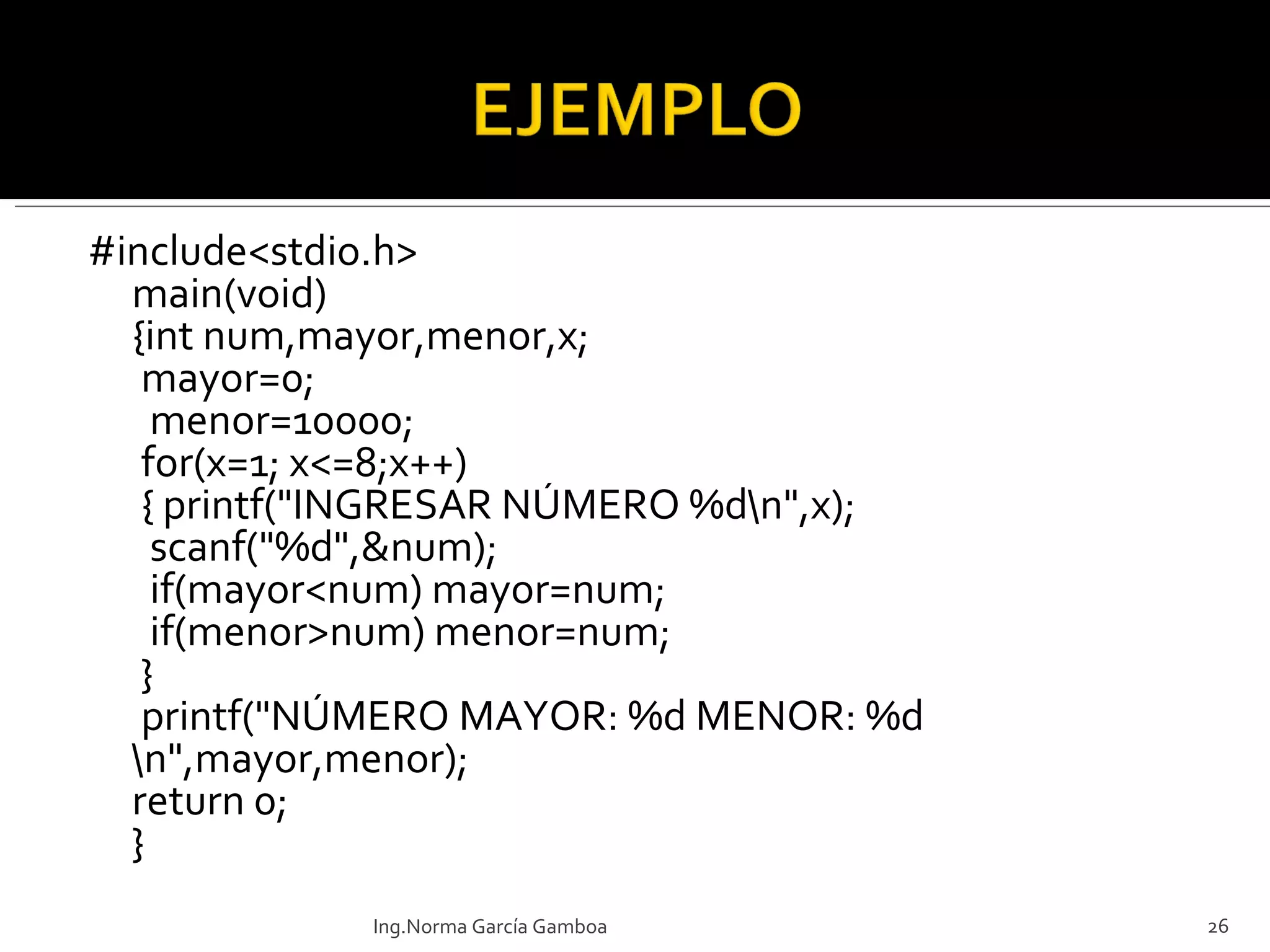#include<stdio.h> main(void) {int num,mayor,menor,x;  mayor=0;   menor=10000;  for(x=1; x<=8;x++)  { printf("INGRESAR NÚMERO %d\n",x);   scanf("%d",&num);   if(mayor<num) mayor=num;   if(menor>num) menor=num;  }  printf("NÚMERO MAYOR: %d MENOR: %d \n",mayor,menor); return 0; } Ing.Norma García Gamboa 