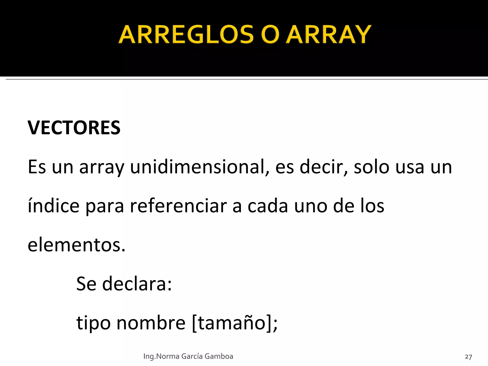 VECTORES Es un array unidimensional, es decir, solo usa un índice para referenciar a cada uno de los elementos.  Se declara: tipo nombre [tamaño]; Ing.Norma García Gamboa 