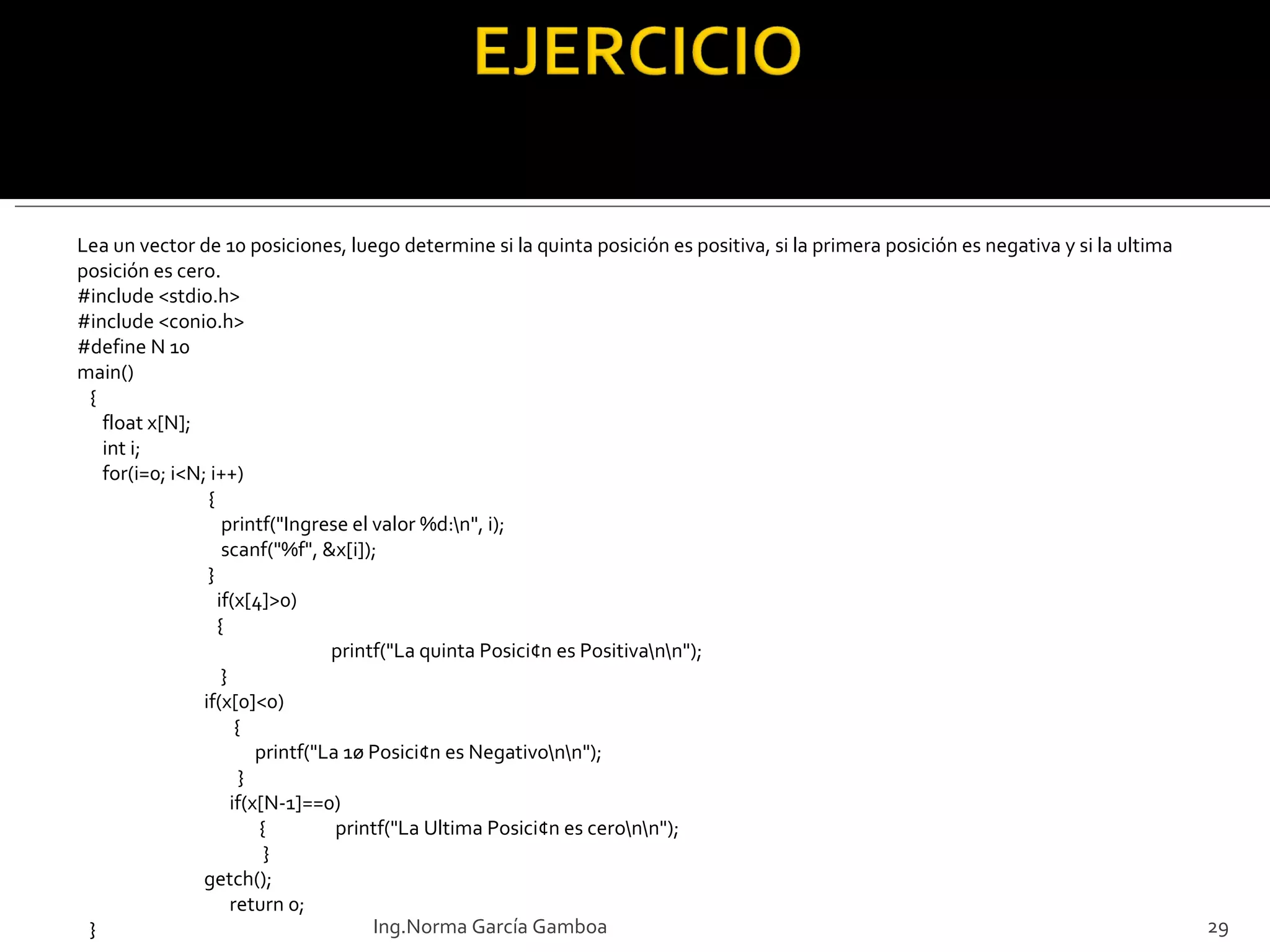 Lea un vector de 10 posiciones, luego determine si la quinta posición es positiva, si la primera posición es negativa y si la ultima posición es cero. #include <stdio.h> #include <conio.h> #define N 10 main() { float x[N]; int i; for(i=0; i<N; i++)   {   printf("Ingrese el valor %d:\n", i);   scanf("%f", &x[i]);   }   if(x[4]>0)   {   printf("La quinta Posici¢n es Positiva\n\n");   } if(x[0]<0)   {   printf("La 1ø Posici¢n es Negativo\n\n");   }   if(x[N-1]==0)   {  printf("La Ultima Posici¢n es cero\n\n");   }   getch();   return 0; } Ing.Norma García Gamboa 