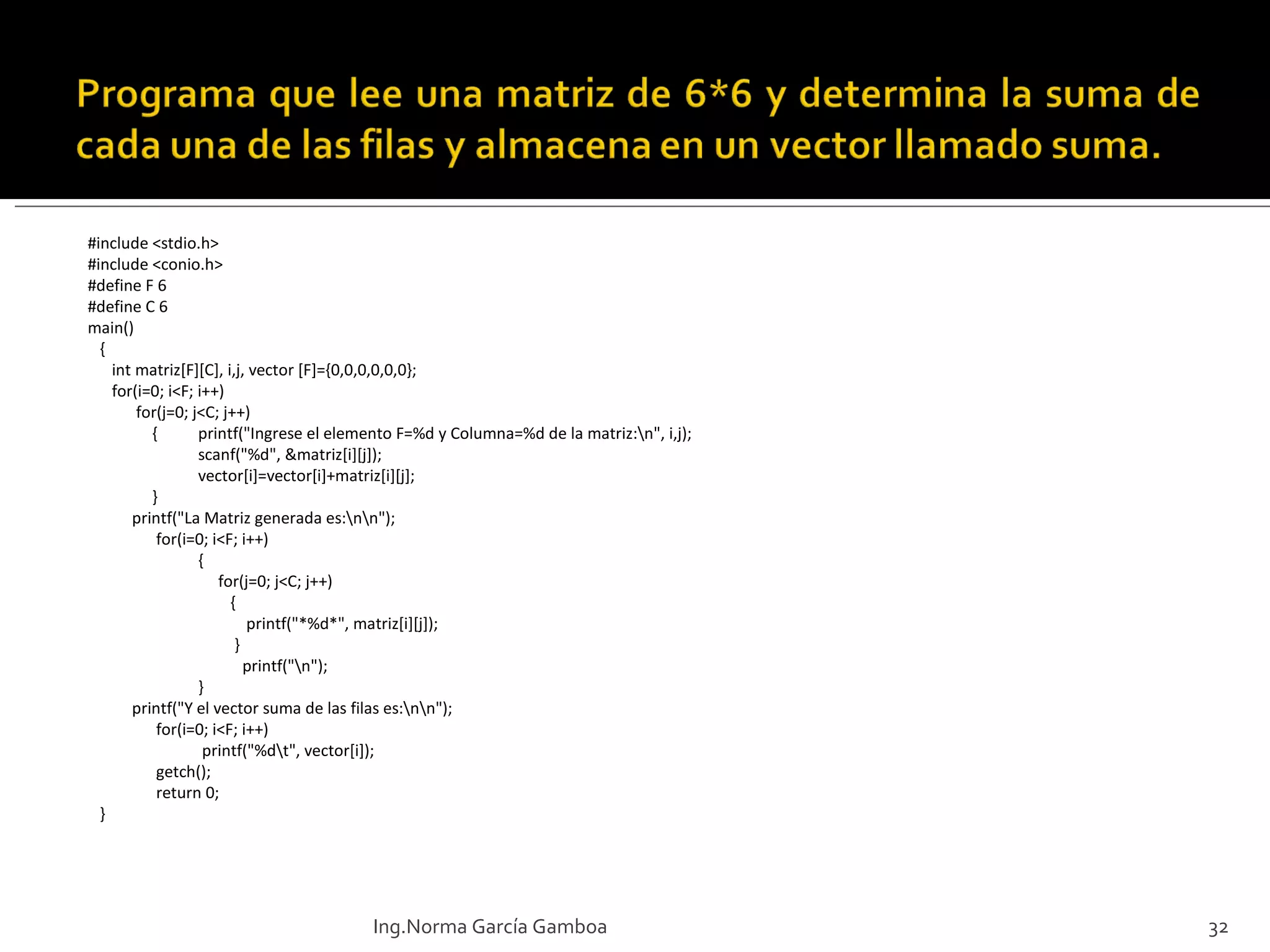 #include <stdio.h> #include <conio.h> #define F 6 #define C 6 main() { int matriz[F][C], i,j, vector [F]={0,0,0,0,0,0}; for(i=0; i<F; i++)   for(j=0; j<C; j++)   { printf("Ingrese el elemento F=%d y Columna=%d de la matriz:\n", i,j); scanf("%d", &matriz[i][j]); vector[i]=vector[i]+matriz[i][j];   } printf("La Matriz generada es:\n\n");   for(i=0; i<F; i++) {   for(j=0; j<C; j++)   {   printf("*%d*", matriz[i][j]);   }   printf("\n"); } printf("Y el vector suma de las filas es:\n\n");   for(i=0; i<F; i++)   printf("%d\t", vector[i]);   getch();   return 0; } Ing.Norma García Gamboa 
