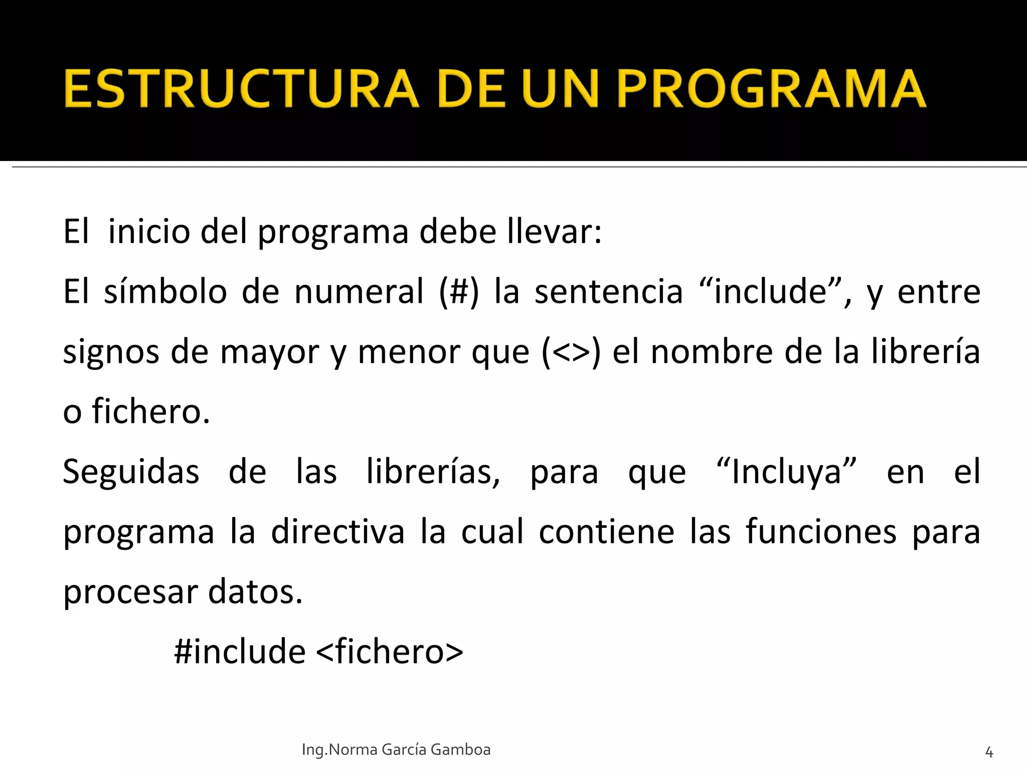 El  inicio del programa debe llevar: El símbolo de numeral (#) la sentencia “include”, y entre signos de mayor y menor que (<>) el nombre de la librería o fichero. Seguidas de las librerías, para que “Incluya” en el programa la directiva la cual contiene las funciones para procesar datos.    #include <fichero> Ing.Norma García Gamboa 