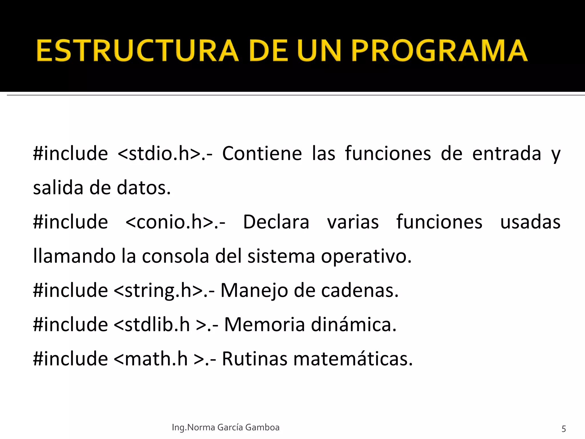 #include <stdio.h>.-  Contiene las funciones de entrada y salida de datos. #include <conio.h>.- Declara varias funciones usadas llamando la consola del sistema operativo. #include  <string.h>.- Manejo de cadenas. #include  <stdlib.h >.- Memoria dinámica.  #include  <math.h >.- Rutinas matemáticas.  Ing.Norma García Gamboa 