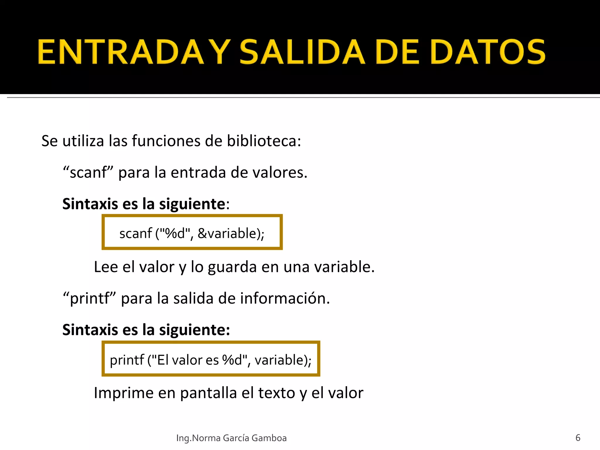 Se utiliza las funciones de biblioteca:  “ scanf” para la entrada de valores. Sintaxis es la siguiente : Lee el valor y lo guarda en una variable. “ printf” para la salida de información. Sintaxis es la siguiente: Imprime en pantalla el texto y el valor scanf ("%d", &variable); printf ("El valor es %d", variable); Ing.Norma García Gamboa 