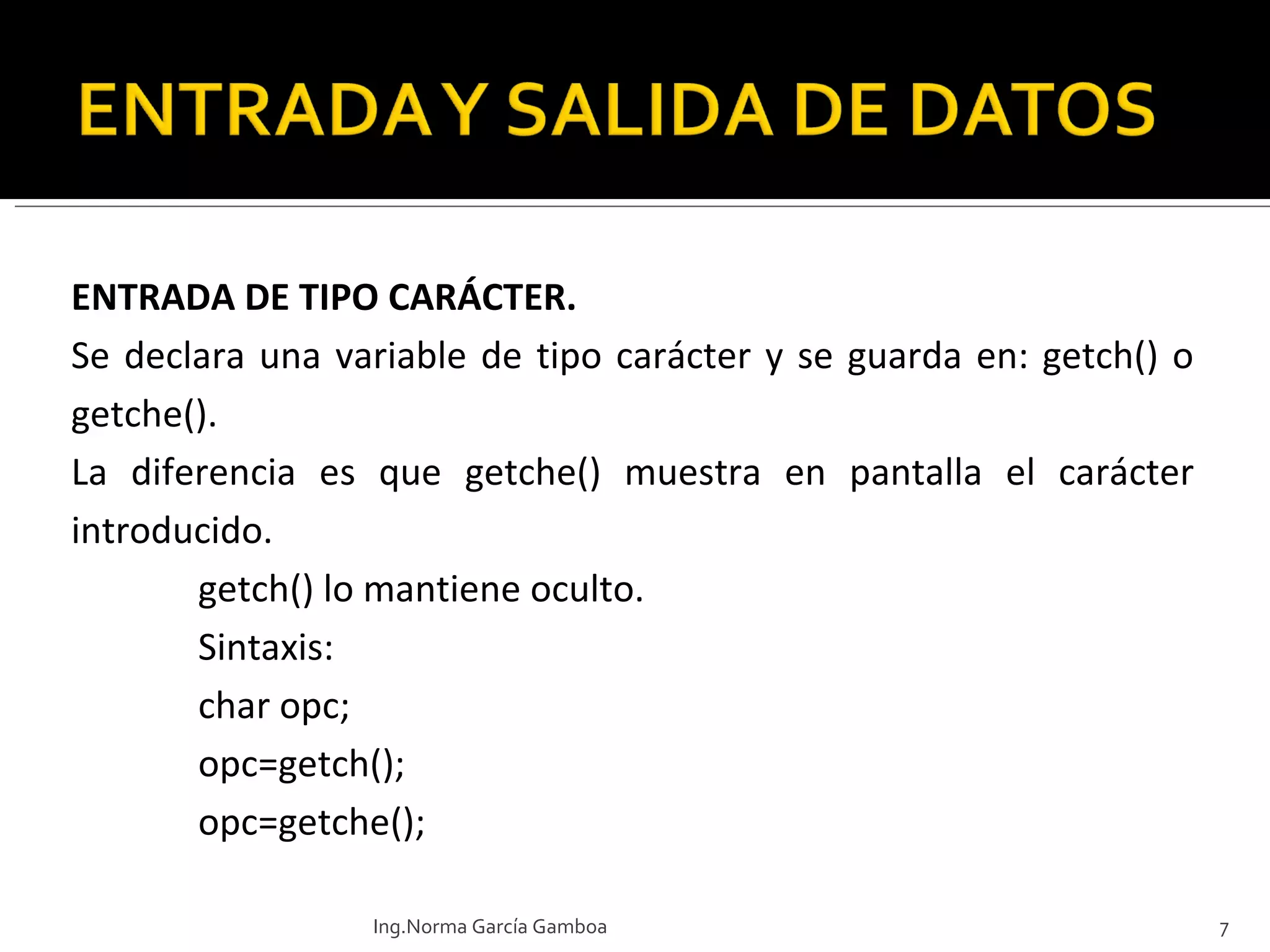 ENTRADA DE TIPO CARÁCTER. Se declara una variable de tipo carácter y se guarda en: getch() o getche(). La diferencia es que getche() muestra en pantalla el carácter introducido. getch() lo mantiene oculto.  Sintaxis: char opc; opc=getch(); opc=getche(); Ing.Norma García Gamboa 