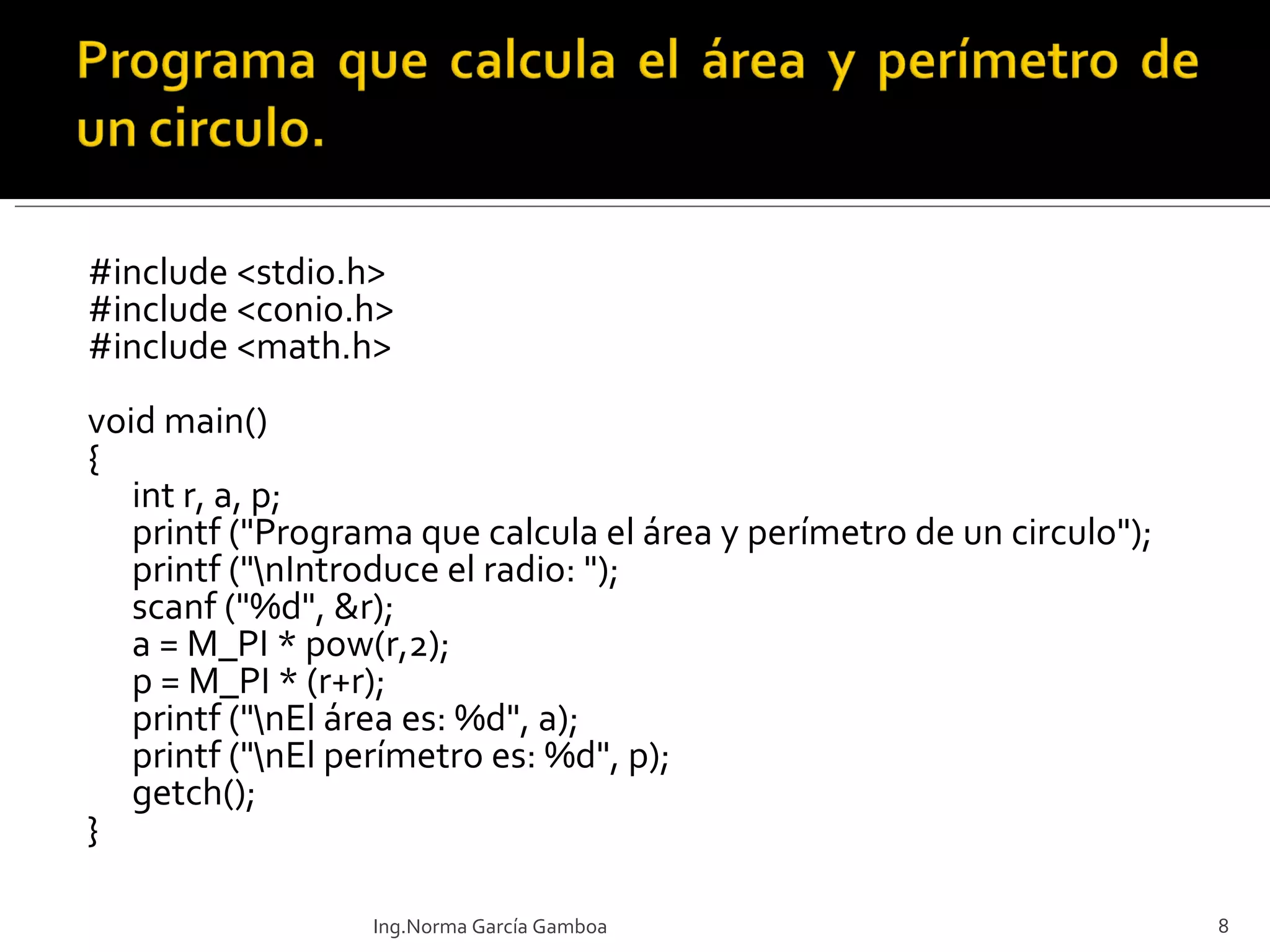 #include <stdio.h> #include <conio.h> #include <math.h>   void main()  { int r, a, p; printf ("Programa que calcula el área y perímetro de un circulo"); printf ("\nIntroduce el radio: "); scanf ("%d", &r); a = M_PI * pow(r,2); p = M_PI * (r+r); printf ("\nEl área es: %d", a); printf ("\nEl perímetro es: %d", p); getch(); } Ing.Norma García Gamboa 