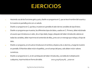 Haciendo uso de las funciones gets y puts, diseñe un programa en C, que se lea el nombre del usuario y lo muestre en pantalla junto con un saludo.  Diseñe un programa en C, que lea y muestre en pantalla el valor de tres variables de tipo Entero. Diseñe un programa que muestre, los diferentes tipos de datos, usados en C. Primero, debe indicársele al usuario que introduzca un valor, de un tipo dado; luego y después de haber introducido valores en todas las variables, debe imprimirse el contenido de ellas, junto con un mensaje que indique, el tipo de dato. Diseñe un programa, en el cual se introduzcan el nombre y el peso y de un alumno, y luego la muestre en pantalla. El Nombre debe incluir el apellido, y en el campo del peso, solo deben incluir valores numéricos. Diseñe un programe en C, en el cual después de haber introducido, una tabla de multiplicación cualquiera, imprima ésta en forma de tabla: 2x2=4 ; 2x3=6;2x4=8;…;2x10=20   Ing.Norma García Gamboa 