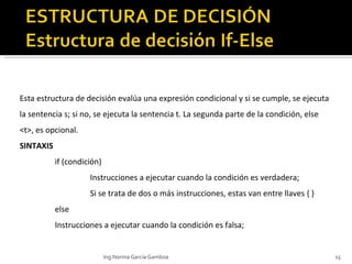 Esta estructura de decisión  evalúa una expresión condicional y si se cumple, se ejecuta la sentencia s; si no, se ejecuta la sentencia t. La segunda parte de la condición, else <t>, es opcional.  SINTAXIS if (condición) Instrucciones a ejecutar cuando la condición es verdadera; Si se trata de dos o más instrucciones, estas van entre llaves { } else Instrucciones a ejecutar cuando la condición es falsa; Ing.Norma García Gamboa 