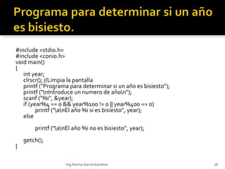 #include <stdio.h> #include <conio.h> void main() { int year; clrscr(); //Limpia la pantalla printf ("Programa para determinar si un año es bisiesto"); printf ("\nIntroduce un numero de año\n"); scanf ("%i", &year); if (year%4 == 0 && year%100 !=  0 || year%400 == 0) printf ("\a\nEl año %i si es bisiesto", year); else printf ("\a\nEl año %i no es bisiesto", year); getch(); } Ing.Norma García Gamboa 