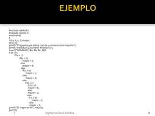 #include <stdio.h> #include <conio.h> void main() { int a, b, c, d, mayor; clrscr (); printf ("Programa que indica cual de 4 numeros es el mayor\n"); printf ("Introduce 4 numeros enteros:\n"); scanf ("%i%i%i%i", &a, &b, &c, &d); if (a > b) if (a > c) if (a > d) mayor = a;   else mayor = d;   else  if (c > d)    mayor = c; else   mayor = d; else   if (b > c)   if (b > d)   mayor = b;   else    mayor = a;   else    if (c > d)   mayor = c;   else     mayor = d; printf  ("El mayor es %i", mayor); getch (); } Ing.Norma García Gamboa 
