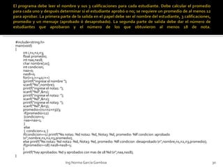 #include<string.h> main(void) { int i,n1,n2,n3; float promedio; int naa,na18; char nombre[20]; int condicion; naa=0; na18=0; for(i=1;i<=40;i++) {printf("ingrese el nombre "); scanf("%s",nombre); printf("ingrese el nota1: "); scanf("%d",&n1); printf("ingrese el nota2: "); scanf("%d",&n2); printf("ingrese el nota3: "); scanf("%d",&n3); promedio=(n1+n2+n3)/3;  if(promedio>12)  {condicion=1;  naa=naa+1;  }  else  {  condicion=2; } if(condicion==1) printf("%s nota1: %d nota2: %d, Nota3: %d, promedio: %lf condicion :aprobado \n",nombre,n1,n2,n3,promedio); else printf("%s nota1: %d nota2: %d, Nota3: %d, promedio: %lf condicion :desaprobado \n",nombre,n1,n2,n3,promedio); if(promedio>=18) na18=na18+1; } printf("hay aprobados: %d y aprobados con mas de 18 %d:\n",naa,na18); } Ing.Norma García Gamboa 