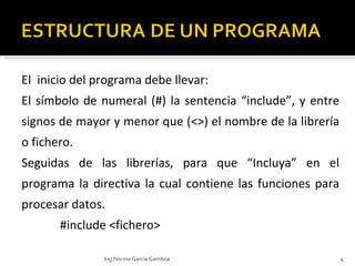 El  inicio del programa debe llevar: El símbolo de numeral (#) la sentencia “include”, y entre signos de mayor y menor que (<>) el nombre de la librería o fichero. Seguidas de las librerías, para que “Incluya” en el programa la directiva la cual contiene las funciones para procesar datos.    #include <fichero> Ing.Norma García Gamboa 
