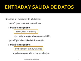 Se utiliza las funciones de biblioteca:  “ scanf” para la entrada de valores. Sintaxis es la siguiente : Lee el valor y lo guarda en una variable. “ printf” para la salida de información. Sintaxis es la siguiente: Imprime en pantalla el texto y el valor scanf ("%d", &variable); printf ("El valor es %d", variable); Ing.Norma García Gamboa 