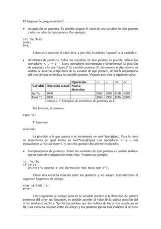 El lenguaje de programación C
•

Asignación de punteros. Es posible asignar el valor de una variable de tipo puntero
a otra variable de tipo puntero. Por ejemplo:

int *a,*b,c;
a=&c;
b=a;

Entonces b contiene el valor de a, y por ello, b también “apunta” a la variable c.
•

Aritmética de punteros. Sobre las variables de tipo puntero es posible utilizar los
operadores +, -, ++ y --. Estos operadores incrementan o decrementan la posición
de memoria a la que “apunta” la variable puntero. El incremento o decremento se
realiza de acuerdo al tipo base de la variable de tipo puntero, de ahí la importancia
del tipo del que se declara la variable puntero. Veamos esto con la siguiente tabla:
Operación
++
-+9
-5
Variable Dirección actual Nueva
dirección
int *a;
3000
3002 2998 3018 2990
float *b 3000
3004 2996 3036 2980
Tabla 6.2.1: Ejemplos de aritmética de punteros en C.
Por lo tanto, si tenemos:

tipo *a;

Y hacemos:
a=a+num;

La posición a la que apunta a se incrementa en num*sizeof(tipo). Para la resta
se decrementa de igual forma en num*sizeof(tipo). Los operadores ++ y -- son
equivalentes a realizar num=1, y con ello quedan obviamente explicados.
•

Comparaciones de punteros. Sobre las variables de tipo puntero es posible realizar
operaciones de comparación entre ellas. Veamos un ejemplo:

int *a,*b;
if (a<b)
printf(“a apunta a una dirección más baja que b”);

Existe una estrecha relación entre los punteros y los arrays. Consideremos el
siguiente fragmento de código:
char str[80],*p;
p=str;

Este fragmento de código pone en la variable puntero p la dirección del primer
elemento del array str. Entonces, es posible acceder al valor de la quinta posición del
array mediante str[4] y *(p+4) (recuérdese que los índices de los arrays empiezan en
0). Esta estrecha relación entre los arrays y los punteros queda más evidente si se tiene

 
