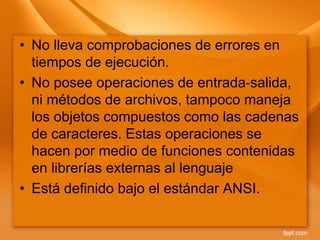 • No lleva comprobaciones de errores en
tiempos de ejecución.
• No posee operaciones de entrada‐salida,
ni métodos de archivos, tampoco maneja
los objetos compuestos como las cadenas
de caracteres. Estas operaciones se
hacen por medio de funciones contenidas
en librerías externas al lenguaje
• Está definido bajo el estándar ANSI.
 