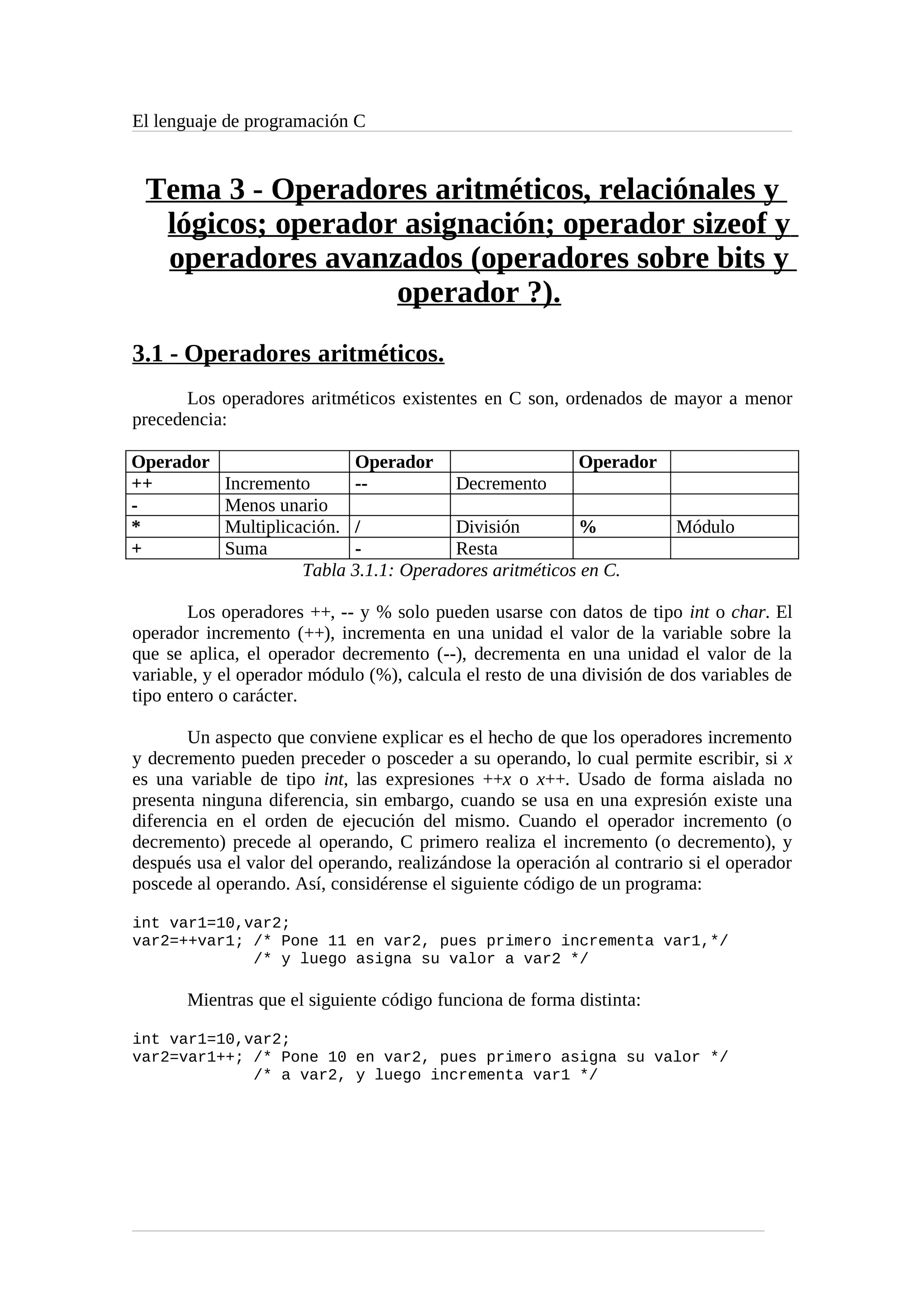El lenguaje de programación C
Tema 3 - Operadores aritméticos, relaciónales y
lógicos; operador asignación; operador sizeof y
operadores avanzados (operadores sobre bits y
operador ?).
3.1 - Operadores aritméticos.
Los operadores aritméticos existentes en C son, ordenados de mayor a menor
precedencia:
Operador Operador Operador
++ Incremento -- Decremento
- Menos unario
* Multiplicación. / División % Módulo
+ Suma - Resta
Tabla 3.1.1: Operadores aritméticos en C.
Los operadores ++, -- y % solo pueden usarse con datos de tipo int o char. El
operador incremento (++), incrementa en una unidad el valor de la variable sobre la
que se aplica, el operador decremento (--), decrementa en una unidad el valor de la
variable, y el operador módulo (%), calcula el resto de una división de dos variables de
tipo entero o carácter.
Un aspecto que conviene explicar es el hecho de que los operadores incremento
y decremento pueden preceder o posceder a su operando, lo cual permite escribir, si x
es una variable de tipo int, las expresiones ++x o x++. Usado de forma aislada no
presenta ninguna diferencia, sin embargo, cuando se usa en una expresión existe una
diferencia en el orden de ejecución del mismo. Cuando el operador incremento (o
decremento) precede al operando, C primero realiza el incremento (o decremento), y
después usa el valor del operando, realizándose la operación al contrario si el operador
poscede al operando. Así, considérense el siguiente código de un programa:
int var1=10,var2;
var2=++var1; /* Pone 11 en var2, pues primero incrementa var1,*/
/* y luego asigna su valor a var2 */
Mientras que el siguiente código funciona de forma distinta:
int var1=10,var2;
var2=var1++; /* Pone 10 en var2, pues primero asigna su valor */
/* a var2, y luego incrementa var1 */
 