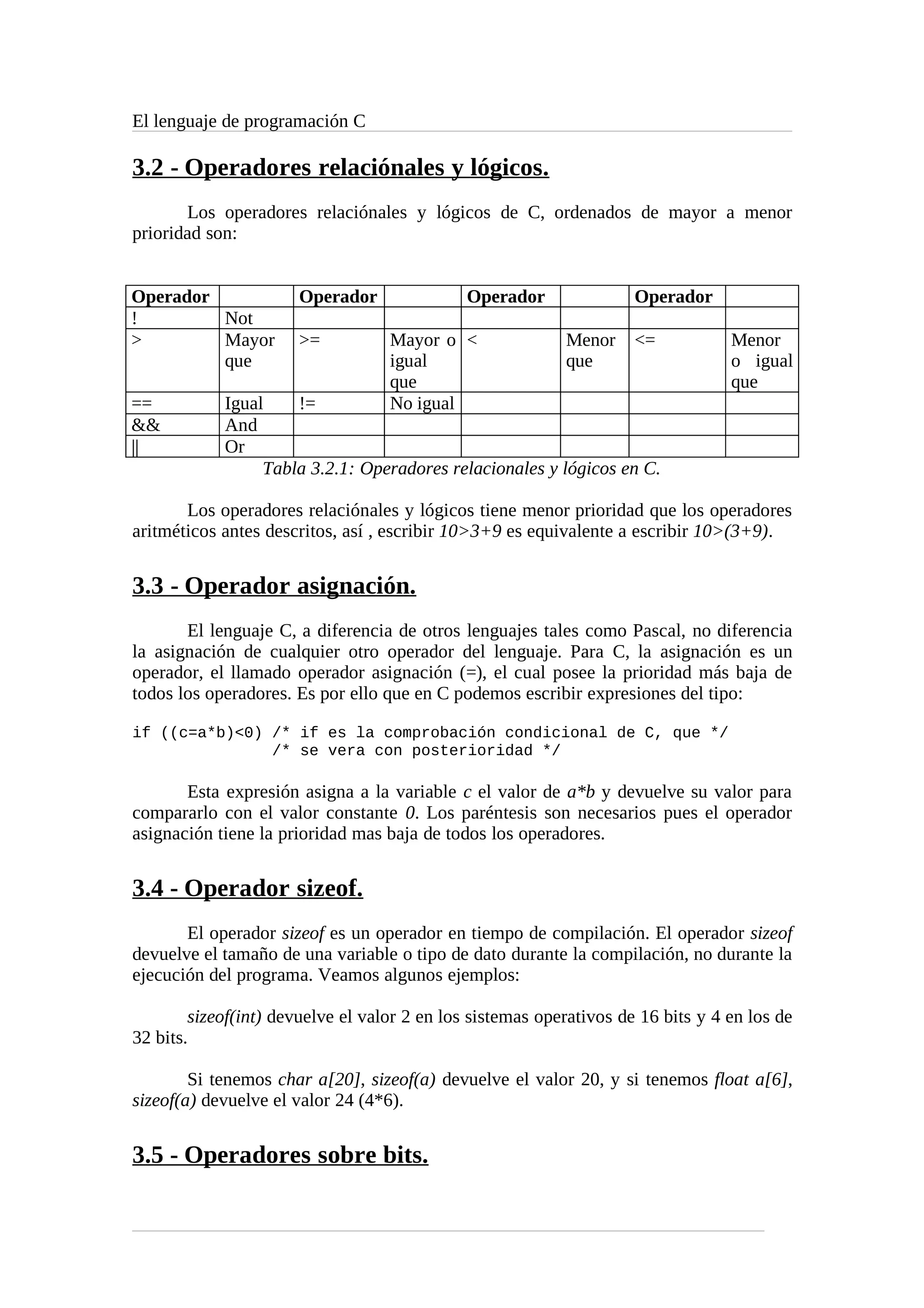 El lenguaje de programación C
3.2 - Operadores relaciónales y lógicos.
Los operadores relaciónales y lógicos de C, ordenados de mayor a menor
prioridad son:
Operador Operador Operador Operador
! Not
> Mayor
que
>= Mayor o
igual
que
< Menor
que
<= Menor
o igual
que
== Igual != No igual
&& And
|| Or
Tabla 3.2.1: Operadores relacionales y lógicos en C.
Los operadores relaciónales y lógicos tiene menor prioridad que los operadores
aritméticos antes descritos, así , escribir 10>3+9 es equivalente a escribir 10>(3+9).
3.3 - Operador asignación.
El lenguaje C, a diferencia de otros lenguajes tales como Pascal, no diferencia
la asignación de cualquier otro operador del lenguaje. Para C, la asignación es un
operador, el llamado operador asignación (=), el cual posee la prioridad más baja de
todos los operadores. Es por ello que en C podemos escribir expresiones del tipo:
if ((c=a*b)<0) /* if es la comprobación condicional de C, que */
/* se vera con posterioridad */
Esta expresión asigna a la variable c el valor de a*b y devuelve su valor para
compararlo con el valor constante 0. Los paréntesis son necesarios pues el operador
asignación tiene la prioridad mas baja de todos los operadores.
3.4 - Operador sizeof.
El operador sizeof es un operador en tiempo de compilación. El operador sizeof
devuelve el tamaño de una variable o tipo de dato durante la compilación, no durante la
ejecución del programa. Veamos algunos ejemplos:
sizeof(int) devuelve el valor 2 en los sistemas operativos de 16 bits y 4 en los de
32 bits.
Si tenemos char a[20], sizeof(a) devuelve el valor 20, y si tenemos float a[6],
sizeof(a) devuelve el valor 24 (4*6).
3.5 - Operadores sobre bits.
 