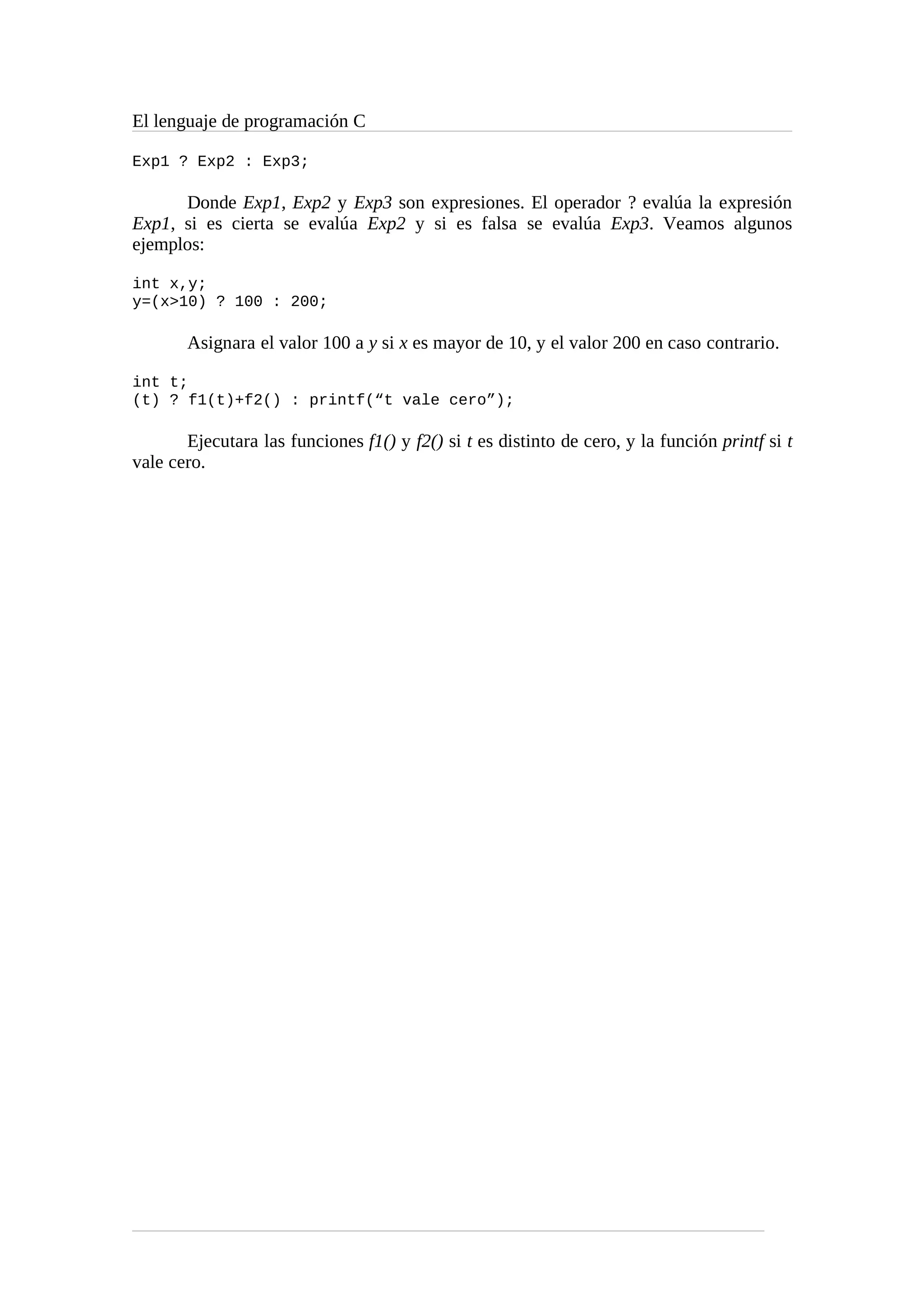 El lenguaje de programación C
Exp1 ? Exp2 : Exp3;
Donde Exp1, Exp2 y Exp3 son expresiones. El operador ? evalúa la expresión
Exp1, si es cierta se evalúa Exp2 y si es falsa se evalúa Exp3. Veamos algunos
ejemplos:
int x,y;
y=(x>10) ? 100 : 200;
Asignara el valor 100 a y si x es mayor de 10, y el valor 200 en caso contrario.
int t;
(t) ? f1(t)+f2() : printf(“t vale cero”);
Ejecutara las funciones f1() y f2() si t es distinto de cero, y la función printf si t
vale cero.
 