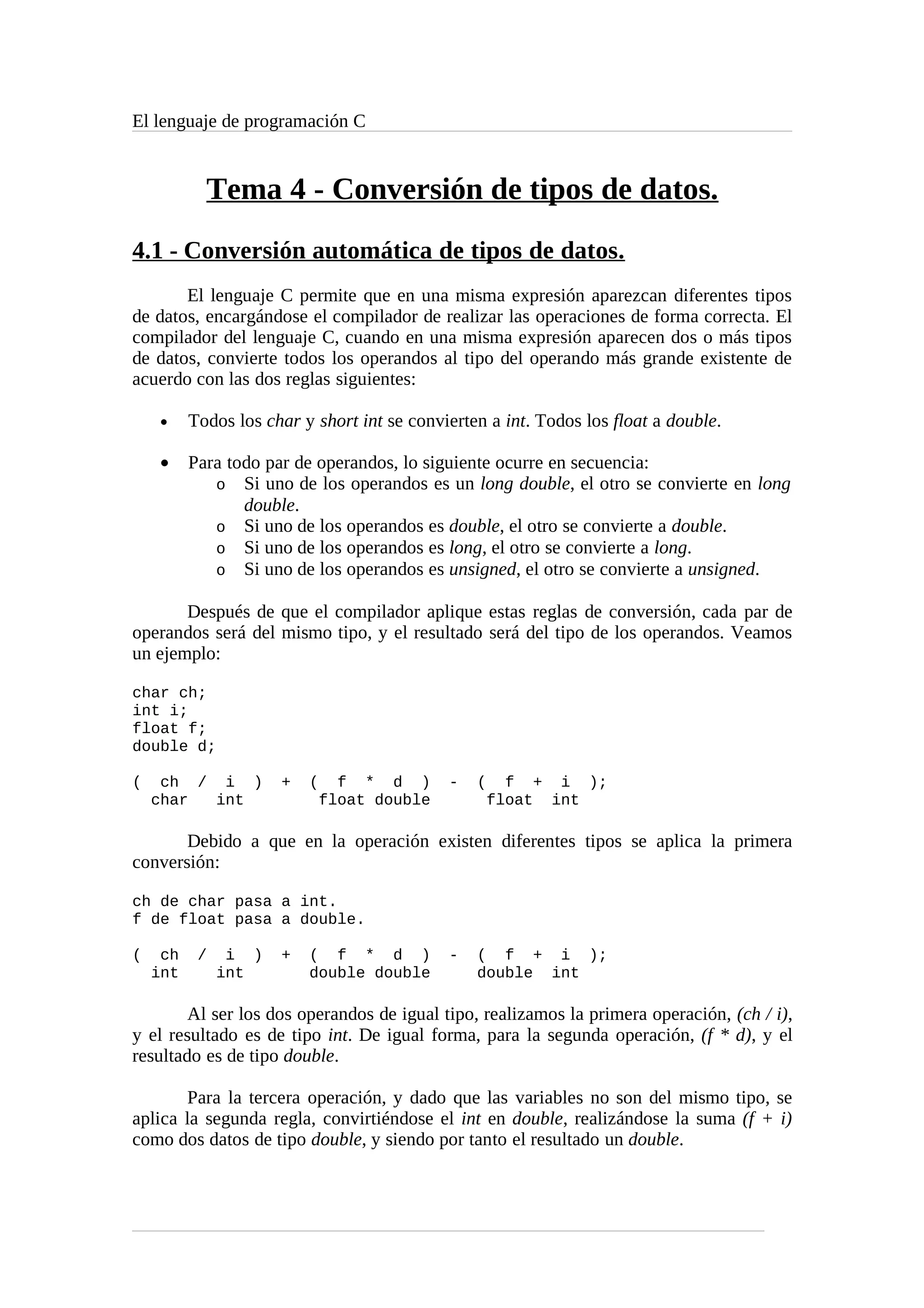 El lenguaje de programación C
Tema 4 - Conversión de tipos de datos.
4.1 - Conversión automática de tipos de datos.
El lenguaje C permite que en una misma expresión aparezcan diferentes tipos
de datos, encargándose el compilador de realizar las operaciones de forma correcta. El
compilador del lenguaje C, cuando en una misma expresión aparecen dos o más tipos
de datos, convierte todos los operandos al tipo del operando más grande existente de
acuerdo con las dos reglas siguientes:
• Todos los char y short int se convierten a int. Todos los float a double.
• Para todo par de operandos, lo siguiente ocurre en secuencia:
o Si uno de los operandos es un long double, el otro se convierte en long
double.
o Si uno de los operandos es double, el otro se convierte a double.
o Si uno de los operandos es long, el otro se convierte a long.
o Si uno de los operandos es unsigned, el otro se convierte a unsigned.
Después de que el compilador aplique estas reglas de conversión, cada par de
operandos será del mismo tipo, y el resultado será del tipo de los operandos. Veamos
un ejemplo:
char ch;
int i;
float f;
double d;
( ch / i ) + ( f * d ) - ( f + i );
char int float double float int
Debido a que en la operación existen diferentes tipos se aplica la primera
conversión:
ch de char pasa a int.
f de float pasa a double.
( ch / i ) + ( f * d ) - ( f + i );
int int double double double int
Al ser los dos operandos de igual tipo, realizamos la primera operación, (ch / i),
y el resultado es de tipo int. De igual forma, para la segunda operación, (f * d), y el
resultado es de tipo double.
Para la tercera operación, y dado que las variables no son del mismo tipo, se
aplica la segunda regla, convirtiéndose el int en double, realizándose la suma (f + i)
como dos datos de tipo double, y siendo por tanto el resultado un double.
 