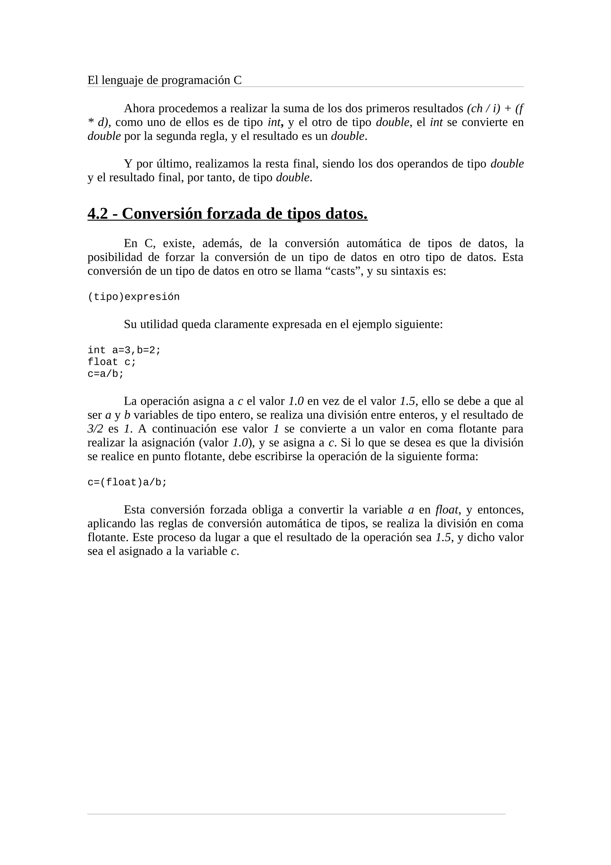 El lenguaje de programación C
Ahora procedemos a realizar la suma de los dos primeros resultados (ch / i) + (f
* d), como uno de ellos es de tipo int, y el otro de tipo double, el int se convierte en
double por la segunda regla, y el resultado es un double.
Y por último, realizamos la resta final, siendo los dos operandos de tipo double
y el resultado final, por tanto, de tipo double.
4.2 - Conversión forzada de tipos datos.
En C, existe, además, de la conversión automática de tipos de datos, la
posibilidad de forzar la conversión de un tipo de datos en otro tipo de datos. Esta
conversión de un tipo de datos en otro se llama “casts”, y su sintaxis es:
(tipo)expresión
Su utilidad queda claramente expresada en el ejemplo siguiente:
int a=3,b=2;
float c;
c=a/b;
La operación asigna a c el valor 1.0 en vez de el valor 1.5, ello se debe a que al
ser a y b variables de tipo entero, se realiza una división entre enteros, y el resultado de
3/2 es 1. A continuación ese valor 1 se convierte a un valor en coma flotante para
realizar la asignación (valor 1.0), y se asigna a c. Si lo que se desea es que la división
se realice en punto flotante, debe escribirse la operación de la siguiente forma:
c=(float)a/b;
Esta conversión forzada obliga a convertir la variable a en float, y entonces,
aplicando las reglas de conversión automática de tipos, se realiza la división en coma
flotante. Este proceso da lugar a que el resultado de la operación sea 1.5, y dicho valor
sea el asignado a la variable c.
 