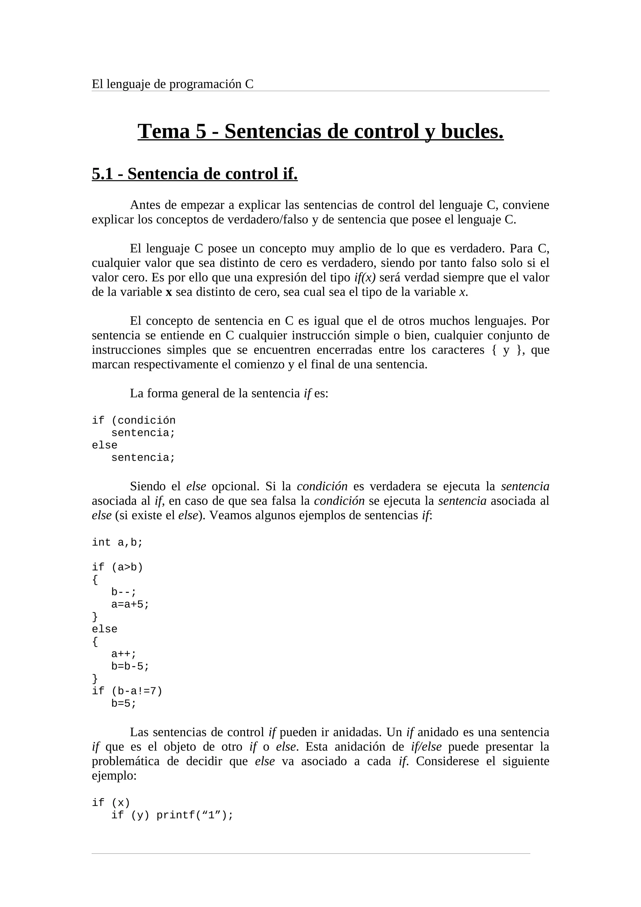 El lenguaje de programación C
Tema 5 - Sentencias de control y bucles.
5.1 - Sentencia de control if.
Antes de empezar a explicar las sentencias de control del lenguaje C, conviene
explicar los conceptos de verdadero/falso y de sentencia que posee el lenguaje C.
El lenguaje C posee un concepto muy amplio de lo que es verdadero. Para C,
cualquier valor que sea distinto de cero es verdadero, siendo por tanto falso solo si el
valor cero. Es por ello que una expresión del tipo if(x) será verdad siempre que el valor
de la variable x sea distinto de cero, sea cual sea el tipo de la variable x.
El concepto de sentencia en C es igual que el de otros muchos lenguajes. Por
sentencia se entiende en C cualquier instrucción simple o bien, cualquier conjunto de
instrucciones simples que se encuentren encerradas entre los caracteres { y }, que
marcan respectivamente el comienzo y el final de una sentencia.
La forma general de la sentencia if es:
if (condición
sentencia;
else
sentencia;
Siendo el else opcional. Si la condición es verdadera se ejecuta la sentencia
asociada al if, en caso de que sea falsa la condición se ejecuta la sentencia asociada al
else (si existe el else). Veamos algunos ejemplos de sentencias if:
int a,b;
if (a>b)
{
b--;
a=a+5;
}
else
{
a++;
b=b-5;
}
if (b-a!=7)
b=5;
Las sentencias de control if pueden ir anidadas. Un if anidado es una sentencia
if que es el objeto de otro if o else. Esta anidación de if/else puede presentar la
problemática de decidir que else va asociado a cada if. Considerese el siguiente
ejemplo:
if (x)
if (y) printf(“1”);
 