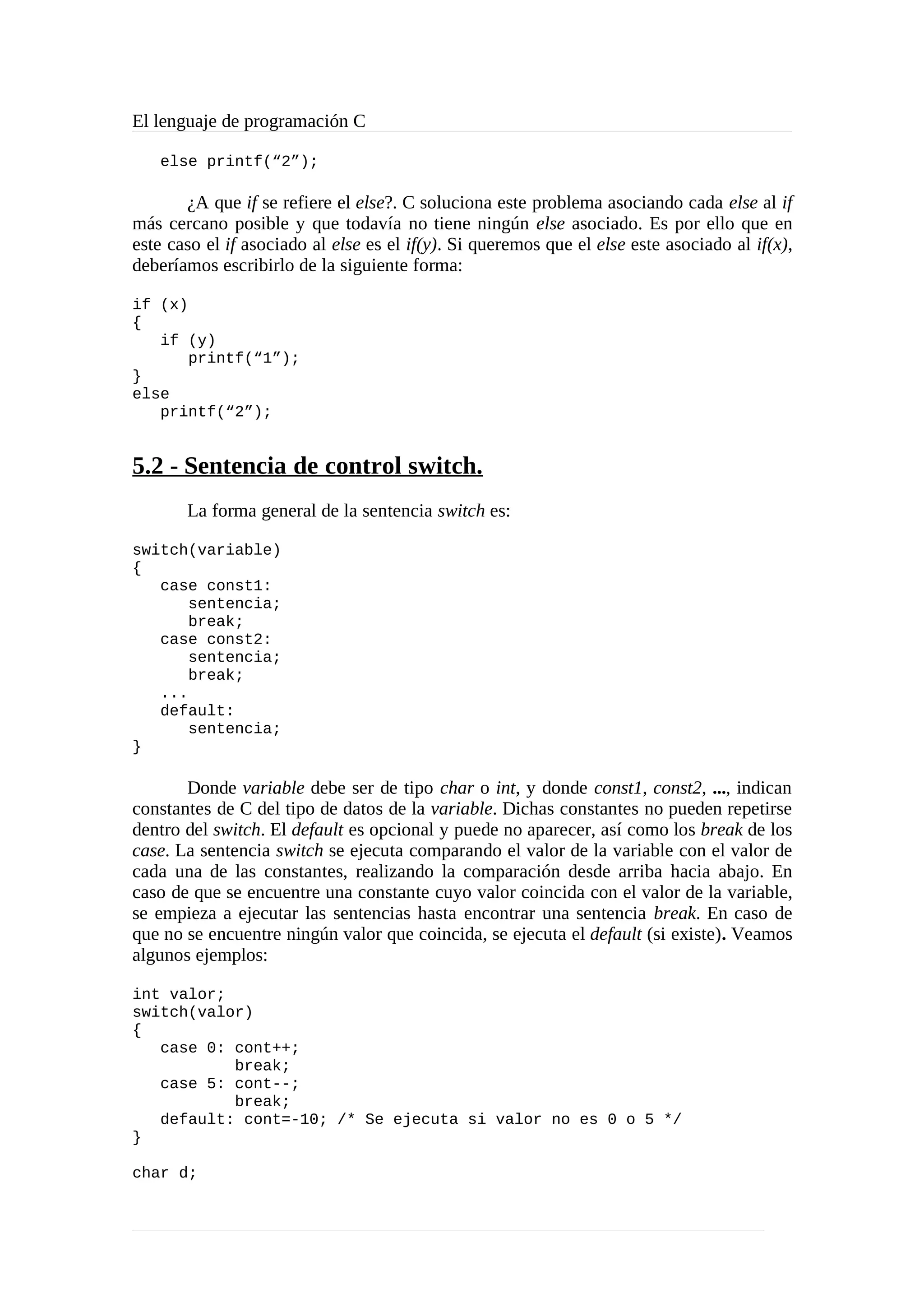 El lenguaje de programación C
else printf(“2”);
¿A que if se refiere el else?. C soluciona este problema asociando cada else al if
más cercano posible y que todavía no tiene ningún else asociado. Es por ello que en
este caso el if asociado al else es el if(y). Si queremos que el else este asociado al if(x),
deberíamos escribirlo de la siguiente forma:
if (x)
{
if (y)
printf(“1”);
}
else
printf(“2”);
5.2 - Sentencia de control switch.
La forma general de la sentencia switch es:
switch(variable)
{
case const1:
sentencia;
break;
case const2:
sentencia;
break;
...
default:
sentencia;
}
Donde variable debe ser de tipo char o int, y donde const1, const2, ..., indican
constantes de C del tipo de datos de la variable. Dichas constantes no pueden repetirse
dentro del switch. El default es opcional y puede no aparecer, así como los break de los
case. La sentencia switch se ejecuta comparando el valor de la variable con el valor de
cada una de las constantes, realizando la comparación desde arriba hacia abajo. En
caso de que se encuentre una constante cuyo valor coincida con el valor de la variable,
se empieza a ejecutar las sentencias hasta encontrar una sentencia break. En caso de
que no se encuentre ningún valor que coincida, se ejecuta el default (si existe). Veamos
algunos ejemplos:
int valor;
switch(valor)
{
case 0: cont++;
break;
case 5: cont--;
break;
default: cont=-10; /* Se ejecuta si valor no es 0 o 5 */
}
char d;
 